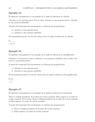 26                 CAPÍTULO 1. INTRODUCCIÓN A LA LÓGICA MATEMÁTICA

Ejemplo 15:
El siguiente razonamiento es un ejemplo de la regla de inferencia de adición:

“Antonio es una persona joven. Por lo tanto, Antonio es una persona joven o Antonio
es una persona saludable”.

A partir del enunciado del razonamiento se obtienen las proposiciones:

     p : Antonio es una persona joven
     q : Antonio es una persona saludable

El razonamiento puede ser reescrito ahora como la regla de inferencia de adición:

p
∴p∨q



Ejemplo 16:
El siguiente razonamiento es un ejemplo de la regla de inferencia de simpliﬁcación:

“Antonio es una persona joven y Antonio es una persona saludable. Por lo tanto, An-
tonio es una persona joven”.

A partir del enunciado del razonamiento se obtienen las proposiciones:

     p : Antonio es una persona joven
     q : Antonio es una persona saludable

El razonamiento puede ser reescrito ahora como la regla de inferencia de simpliﬁcación:

p∧q
∴p



Ejemplo 17:
El siguiente razonamiento es un ejemplo de la regla de inferencia de conjunción:

“Rosa es elegida presidenta de la junta de acción comunal. Elena ingresa a la junta de
acción comunal. Por lo tanto, Rosa es elegida presidenta de la junta de acción comunal
y Elena ingresa a la junta de acción comunal”.

A partir del enunciado del razonamiento se obtienen las proposiciones:

     p : Rosa es elegida presidenta de la junta de acción comunal
     q : Elena ingresa a la junta de acción comunal
 