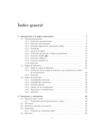 Índice general

1. Introducción a la lógica matemática                                                                              7
   1.1. Cálculo proposicional . . . . . . . . . . . . . . . . . . . . . .                  . . . . . .              7
        1.1.1. Conectivos proposicionales . . . . . . . . . . . . . . .                    . . . . . .              8
        1.1.2. Fórmulas bien formadas . . . . . . . . . . . . . . . .                      . . . . . .              9
        1.1.3. Fórmulas lógicamente equivalentes (FLE) . . . . . . .                       . . . . . .             11
        1.1.4. Tautología . . . . . . . . . . . . . . . . . . . . . . . .                  . . . . . .             11
        1.1.5. Leyes de la lógica . . . . . . . . . . . . . . . . . . . .                  . . . . . .             13
        1.1.6. Utilizando las leyes de la lógica proposicional . . . . .                   . . . . . .             14
                                   ⊗
        1.1.7. Conectivo X-OR ( ) . . . . . . . . . . . . . . . . . .                      . . . . . .             15
        1.1.8. Conectivo NOR (↓) . . . . . . . . . . . . . . . . . . .                     . . . . . .             17
        1.1.9. Conectivo NAND (↑) . . . . . . . . . . . . . . . . . .                      . . . . . .             20
        1.1.10. Ejercicios . . . . . . . . . . . . . . . . . . . . . . . .                 . . . . . .             22
   1.2. Reglas de inferencia . . . . . . . . . . . . . . . . . . . . . . .                 . . . . . .             25
        1.2.1. Tabla de reglas de inferencia . . . . . . . . . . . . . .                   . . . . . .             25
        1.2.2. Utilización de las reglas de inferencia para demostrar                      la validez
                de razonamientos . . . . . . . . . . . . . . . . . . . .                   . . . . . .             29
        1.2.3. Ejercicios . . . . . . . . . . . . . . . . . . . . . . . .                  . . . . . .             34
   1.3. Lógica de predicados . . . . . . . . . . . . . . . . . . . . . .                   . . . . . .             37
        1.3.1. Cuantiﬁcador universal . . . . . . . . . . . . . . . . .                    . . . . . .             38
        1.3.2. Cuantiﬁcador existencial . . . . . . . . . . . . . . . .                    . . . . . .             40
        1.3.3. Variables ligadas . . . . . . . . . . . . . . . . . . . .                   . . . . . .             42
        1.3.4. Alcance de un cuantiﬁcador . . . . . . . . . . . . . .                      . . . . . .             42
        1.3.5. Negaciones y cuantiﬁcadores . . . . . . . . . . . . . .                     . . . . . .             43
        1.3.6. Ejercicios . . . . . . . . . . . . . . . . . . . . . . . .                  . . . . . .             44

2. Sucesiones y sumatorias                                                                                         49
   2.1. Funciones piso y techo . . . . . . . . . . . . . .     .   .   .   .   .   .   .   .   .   .   .   .   .   49
        2.1.1. Propiedades de las funciones piso y techo       .   .   .   .   .   .   .   .   .   .   .   .   .   49
   2.2. Sucesiones . . . . . . . . . . . . . . . . . . . . .   .   .   .   .   .   .   .   .   .   .   .   .   .   50
   2.3. Sucesiones especiales de números . . . . . . . .       .   .   .   .   .   .   .   .   .   .   .   .   .   53
   2.4. Sumatorias . . . . . . . . . . . . . . . . . . . .     .   .   .   .   .   .   .   .   .   .   .   .   .   57
        2.4.1. Fórmulas de sumatorias útiles: . . . . . .      .   .   .   .   .   .   .   .   .   .   .   .   .   61
   2.5. Ejercicios . . . . . . . . . . . . . . . . . . . . .   .   .   .   .   .   .   .   .   .   .   .   .   .   62

                                            3
 