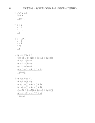 36              CAPÍTULO 1. INTRODUCCIÓN A LA LÓGICA MATEMÁTICA

     e) ((p ∧ q) ∨ r)
        (r → s)
        ∴ (p ∨ s)


     f) p ↔ q
        q→r
        r
        ∴p


     g) t → (p ∧ s)
        q→p
        r→s
        r∨q
        ∴t


     h) (x = 5) ∨ (x < y)
        ((x > 3) ∨ (z < 2)) → ((z < x) ∨ (y = 1))
        (x < y) → (z < 2)
        (x = 5) → (x > 3)
        (z < x) → (x = 4)
        (y = 1) → ((x > 3) ∨ (z < 2))
        ∴ (x = 4)


     i) (x > y) ∨ (x < 6)
        (x > y) → (x > 4)
        (x > 4) → ((x = 5) ∧ (x < 7))
        (x < 6) → ((x = 5) ∧ (x < 7))
        ((x < 7) ∧ (x = 5)) → ((z > x) ∨ (y < z))
        (x > y) → ((y < z) ∨ (z > x))
        ∴ (x < 6)
 