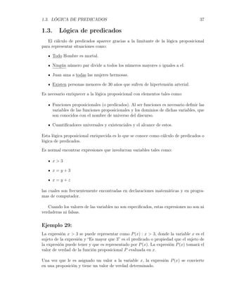 1.3. LÓGICA DE PREDICADOS                                                             37

1.3.      Lógica de predicados
   El cálculo de predicados aparece gracias a la limitante de la lógica proposicional
para representar situaciones como:

       Todo Hombre es mortal.

       Ningún número par divide a todos los números mayores o iguales a el.

       Juan ama a todas las mujeres hermosas.

       Existen personas menores de 30 años que sufren de hipertensión arterial.

Es necesario enriquecer a la lógica proposicional con elementos tales como:

       Funciones proposicionales (o predicados). Al ser funciones es necesario deﬁnir las
       variables de las funciones proposicionales y los dominios de dichas variables, que
       son conocidos con el nombre de universo del discurso.

       Cuantiﬁcadores universales y existenciales y el alcance de estos.

Esta lógica proposicional enriquecida es lo que se conoce como cálculo de predicados o
lógica de predicados.

Es normal encontrar expresiones que involucran variables tales como:

       x>3

       x=y+3

       x=y+z

las cuales son frecuentemente encontradas en declaraciones matemáticas y en progra-
mas de computador.

   Cuando los valores de las variables no son especiﬁcados, estas expresiones no son ni
verdaderas ni falsas.


Ejemplo 29:
La expresión x > 3 se puede representar como P (x) : x > 3, donde la variable x es el
sujeto de la expresión y “Es mayor que 3” es el predicado o propiedad que el sujeto de
la expresión puede tener y que es representado por P (x). La expresión P (x) tomará el
valor de verdad de la función proposicional P evaluada en x.

Una vez que le es asignado un valor a la variable x, la expresión P (x) se convierte
en una proposición y tiene un valor de verdad determinado.
 