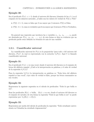 38                CAPÍTULO 1. INTRODUCCIÓN A LA LÓGICA MATEMÁTICA

Ejemplo 30:
Sea el predicado P (x) : x > 3, donde el universo del discurso (dominio de las x’s ) es el
conjunto de los números naturales. ¿Cuáles son los valores de verdad de P (2) y P (6)?

     P (2) : 2 > 3, como es falso que 2 sea mayor que 3 entonces P (2) es Falso.

     P (6) : 6 > 3, como es verdadero que 6 sea mayor que 3 entonces P (6) es Verdadero.



    En general una expresión que involucra las n variables x1 , x2 , x3 , . . . , xn puede
ser denotada por P (x1 , x2 , x3 , . . . , xn ), de esta forma se deja en evidencia que un
predicado puede estar deﬁnido en términos de más de una variable.



1.3.1.    Cuantiﬁcador universal
    La cuantiﬁcación universal de P (x) es la proposición “para todo x del universo del
discurso, P (x)”, la cual es representada con la notación ∀x P (x). Aquí ∀ es llamado
cuantiﬁcador universal.

Ejemplo 31:
Sea el predicado V (x) : x es una vocal, donde el universo del discurso es el conjunto de
letras del alfabeto español. ¿Cuál es la interpretación en palabras y el valor de verdad
de la expresión ∀x V (x)?

Para la expresión ∀x V (x) la interpretación en palabras es: “Toda letra del alfabeto
español es una vocal”, cuyo valor de verdad es falso, porque las letras consonantes no
son vocales.

Ejemplo 32:
Representar la siguiente expresión en el cálculo de predicados: “Todo lo que brilla es
oro”.

Sean los predicados B(x) : x brilla, O(x) : x es oro, donde el universo del discurso es
el conjunto de metales; de esta forma la expresión “Todo lo que brilla es oro” se puede
representar por: ∀x (B(x) → O(x)).

Ejemplo 33:
Representar por medio del cálculo de predicados la expresión: “Todo estudiante univer-
sitario en Colombia ha estudiado trigonometría”.
 