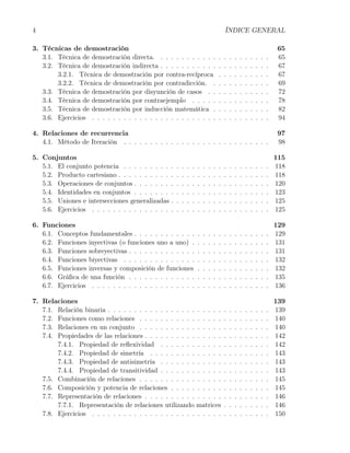 4                                                                                          ÍNDICE GENERAL

3. Técnicas de demostración                                                                                                     65
   3.1. Técnica de demostración directa. . . . . . . . . . . .                         .   .   .   .   .   .   .   .   .   .    65
   3.2. Técnica de demostración indirecta . . . . . . . . . . .                        .   .   .   .   .   .   .   .   .   .    67
        3.2.1. Técnica de demostración por contra-recíproca                            .   .   .   .   .   .   .   .   .   .    67
        3.2.2. Técnica de demostración por contradicción. .                            .   .   .   .   .   .   .   .   .   .    69
   3.3. Técnica de demostración por disyunción de casos . .                            .   .   .   .   .   .   .   .   .   .    72
   3.4. Técnica de demostración por contraejemplo . . . . .                            .   .   .   .   .   .   .   .   .   .    78
   3.5. Técnica de demostración por inducción matemática .                             .   .   .   .   .   .   .   .   .   .    82
   3.6. Ejercicios . . . . . . . . . . . . . . . . . . . . . . . .                     .   .   .   .   .   .   .   .   .   .    94

4. Relaciones de recurrencia                                                                                                    97
   4.1. Método de Iteración . . . . . . . . . . . . . . . . . . . . . . . . . . . .                                             98

5. Conjuntos                                                                                                                   115
   5.1. El conjunto potencia . . . . . . . . .     .   .   .   .   .   .   .   .   .   .   .   .   .   .   .   .   .   .   .   118
   5.2. Producto cartesiano . . . . . . . . . .    .   .   .   .   .   .   .   .   .   .   .   .   .   .   .   .   .   .   .   118
   5.3. Operaciones de conjuntos . . . . . . .     .   .   .   .   .   .   .   .   .   .   .   .   .   .   .   .   .   .   .   120
   5.4. Identidades en conjuntos . . . . . . .     .   .   .   .   .   .   .   .   .   .   .   .   .   .   .   .   .   .   .   123
   5.5. Uniones e intersecciones generalizadas     .   .   .   .   .   .   .   .   .   .   .   .   .   .   .   .   .   .   .   125
   5.6. Ejercicios . . . . . . . . . . . . . . .   .   .   .   .   .   .   .   .   .   .   .   .   .   .   .   .   .   .   .   125

6. Funciones                                                                                                                   129
   6.1. Conceptos fundamentales . . . . . . . . . . . .                .   .   .   .   .   .   .   .   .   .   .   .   .   .   129
   6.2. Funciones inyectivas (o funciones uno a uno) .                 .   .   .   .   .   .   .   .   .   .   .   .   .   .   131
   6.3. Funciones sobreyectivas . . . . . . . . . . . . .              .   .   .   .   .   .   .   .   .   .   .   .   .   .   131
   6.4. Funciones biyectivas . . . . . . . . . . . . . .               .   .   .   .   .   .   .   .   .   .   .   .   .   .   132
   6.5. Funciones inversas y composición de funciones                  .   .   .   .   .   .   .   .   .   .   .   .   .   .   132
   6.6. Gráﬁca de una función . . . . . . . . . . . . .                .   .   .   .   .   .   .   .   .   .   .   .   .   .   135
   6.7. Ejercicios . . . . . . . . . . . . . . . . . . . .             .   .   .   .   .   .   .   .   .   .   .   .   .   .   136

7. Relaciones                                                                                                                  139
   7.1. Relación binaria . . . . . . . . . . . . . . . . . . . . . .                       .   .   .   .   .   .   .   .   .   139
   7.2. Funciones como relaciones . . . . . . . . . . . . . . . .                          .   .   .   .   .   .   .   .   .   140
   7.3. Relaciones en un conjunto . . . . . . . . . . . . . . . .                          .   .   .   .   .   .   .   .   .   140
   7.4. Propiedades de las relaciones . . . . . . . . . . . . . . .                        .   .   .   .   .   .   .   .   .   142
        7.4.1. Propiedad de reﬂexividad . . . . . . . . . . . .                            .   .   .   .   .   .   .   .   .   142
        7.4.2. Propiedad de simetría . . . . . . . . . . . . . .                           .   .   .   .   .   .   .   .   .   143
        7.4.3. Propiedad de antisimetría . . . . . . . . . . . .                           .   .   .   .   .   .   .   .   .   143
        7.4.4. Propiedad de transitividad . . . . . . . . . . . .                          .   .   .   .   .   .   .   .   .   143
   7.5. Combinación de relaciones . . . . . . . . . . . . . . . .                          .   .   .   .   .   .   .   .   .   145
   7.6. Composición y potencia de relaciones . . . . . . . . . .                           .   .   .   .   .   .   .   .   .   145
   7.7. Representación de relaciones . . . . . . . . . . . . . . .                         .   .   .   .   .   .   .   .   .   146
        7.7.1. Representación de relaciones utilizando matrices                            .   .   .   .   .   .   .   .   .   146
   7.8. Ejercicios . . . . . . . . . . . . . . . . . . . . . . . . .                       .   .   .   .   .   .   .   .   .   150
 