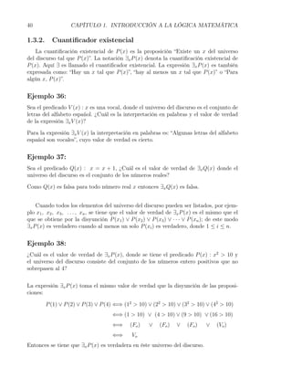 40                 CAPÍTULO 1. INTRODUCCIÓN A LA LÓGICA MATEMÁTICA

1.3.2.     Cuantiﬁcador existencial
    La cuantiﬁcación existencial de P (x) es la proposición “Existe un x del universo
del discurso tal que P (x)”. La notación ∃x P (x) denota la cuantiﬁcación existencial de
P (x). Aquí ∃ es llamado el cuantiﬁcador existencial. La expresión ∃x P (x) es también
expresada como: “Hay un x tal que P (x)”, “hay al menos un x tal que P (x)” o “Para
algún x, P (x)”.


Ejemplo 36:
Sea el predicado V (x) : x es una vocal, donde el universo del discurso es el conjunto de
letras del alfabeto español. ¿Cuál es la interpretación en palabras y el valor de verdad
de la expresión ∃x V (x)?

Para la expresión ∃x V (x) la interpretación en palabras es: “Algunas letras del alfabeto
español son vocales”, cuyo valor de verdad es cierto.


Ejemplo 37:
Sea el predicado Q(x) : x = x + 1, ¿Cuál es el valor de verdad de ∃x Q(x) donde el
universo del discurso es el conjunto de los números reales?

Como Q(x) es falsa para todo número real x entonces ∃x Q(x) es falsa.


    Cuando todos los elementos del universo del discurso pueden ser listados, por ejem-
plo x1 , x2 , x3 , . . . , xn , se tiene que el valor de verdad de ∃x P (x) es el mismo que el
que se obtiene por la disyunción P (x1 ) ∨ P (x2 ) ∨ P (x3 ) ∨ · · · ∨ P (xn ); de este modo
∃x P (x) es verdadero cuando al menos un solo P (xi ) es verdadero, donde 1 ≤ i ≤ n.


Ejemplo 38:
¿Cuál es el valor de verdad de ∃x P (x), donde se tiene el predicado P (x) : x2 > 10 y
el universo del discurso consiste del conjunto de los números entero positivos que no
sobrepasen al 4?


La expresión ∃x P (x) toma el mismo valor de verdad que la disyunción de las proposi-
ciones:

         P (1) ∨ P (2) ∨ P (3) ∨ P (4) ⇐⇒ (12 > 10) ∨ (22 > 10) ∨ (32 > 10) ∨ (42 > 10)
                                      ⇐⇒ (1 > 10) ∨ (4 > 10) ∨ (9 > 10) ∨ (16 > 10)
                                      ⇐⇒     (Fo )    ∨    (Fo )   ∨   (Fo )   ∨    (Vo )
                                      ⇐⇒      Vo
Entonces se tiene que ∃x P (x) es verdadera en éste universo del discurso.
 