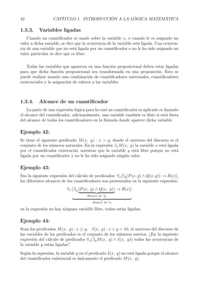 42                CAPÍTULO 1. INTRODUCCIÓN A LA LÓGICA MATEMÁTICA

1.3.3.    Variables ligadas
    Cuando un cuantiﬁcador es usado sobre la variable x, o cuando le es asignado un
valor a dicha variable, se dice que la ocurrencia de la variable está ligada. Una ocurren-
cia de una variable que no está ligada por un cuantiﬁcador o no le ha sido asignada un
valor particular se dice que es libre.


    Todas las variables que aparecen en una función proposicional deben estar ligadas
para que dicha función proposicional sea transformada en una proposición. Esto se
puede realizar usando una combinación de cuantiﬁcadores universales, cuantiﬁcadores
existenciales y la asignación de valores a las variables.



1.3.4.    Alcance de un cuantiﬁcador
    La parte de una expresión lógica para la cual un cuantiﬁcador es aplicado es llamado
el alcance del cuantiﬁcador, adicionalmente, una variable también es libre si está fuera
del alcance de todos los cuantiﬁcadores en la fórmula donde aparece dicha variable.

Ejemplo 42:
Se tiene el siguiente predicado M (x, y) : x > y, donde el universo del discurso es el
conjunto de los números naturales. En la expresión ∃x M (x, y) la variable x está ligada
por el cuantiﬁcador existencial, mientras que la variable y está libre porque no está
ligada por un cuantiﬁcador y no le ha sido asignado ningún valor.

Ejemplo 43:
Sea la siguiente expresión del cálculo de predicados: ∀x [∃y (P (x, y) ∧ Q(x, y)) → R(x)],
los diferentes alcances de los cuantiﬁcadores son presentados en la siguiente expresión:
                          ∀x [∃y (P (x, y) ∧ Q(x, y)) → R(x)]
                                     Alcance de ∃y

                                        Alcance de ∀x

en la expresión no hay ninguna variable libre, todas están ligadas.

Ejemplo 44:
Sean los predicados M (x, y) : x ≤ y, I(x, y) : x + y = 10, el universo del discurso de
las variables de los predicados es el conjunto de los números enteros. ¿En la siguiente
expresión del cálculo de predicados ∀x (∃y M (x, y) ∧ I(x, y)) todas las ocurrencias de
la variable y están ligadas?

Según la expresión, la variable y en el predicado I(x, y) no está ligada porque el alcance
del cuantiﬁcador existencial es únicamente el predicado M (x, y).
 