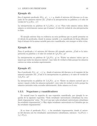 1.3. LÓGICA DE PREDICADOS                                                             43

Ejemplo 45:
Sea el siguiente predicado M (x, y) : x < y, donde el universo del discurso es el con-
junto de los números enteros (Z). ¿Cuál es la interpretación en palabras y el valor de
verdad de ∀x ∃x M (x, x)?.

La interpretación en palabras de ∀x ∃x M (x, x) es: “Para todo número entero dicho
número es estrictamente menor que el mismo”, el valor de verdad de esta interpretación
es falso.


    El ejemplo anterior deja en evidencia un serio problema que se puede presentar en
el cálculo de predicados, donde la misma variable x es cuantiﬁcada de forma diferente
bajo el alcance de la misma variable para otro cuantiﬁcador, esto siempre se debe evitar.


Ejemplo 46:
Para el predicado y el universo del discurso del ejemplo anterior, ¿Cuál es la inter-
pretación en palabras y el valor de verdad de ∃y ∀x P (x, y)?

La interpretación en palabras de ∃y ∀x P (x, y) es: “Existe un número entero que es
mayor que todos los números enteros”, cuyo valor de verdad es falso porque los números
enteros no están acotados superiormente.


Ejemplo 47:
Sea el predicado N (x, y) : x ≤ y, donde el universo del discurso es el conjunto de los
números naturales (N). ¿Cuál es la interpretación en palabras y el valor de verdad de
∃x ∀y N (x, y)?

La interpretación en palabras de ∃x ∀y N (x, y) es: “Existe un número natural que es
menor o igual a todos los números naturales”, cuyo valor de verdad es cierto porque los
números naturales están acotados inferiormente, dicho número es el cero.


1.3.5.    Negaciones y cuantiﬁcadores
   Es normal tener la negación de una expresión cuantiﬁcada, por ejemplo la ne-
gación de la siguiente expresión: “Todo estudiante universitario colombiano ha estu-
diado trigonometría” sería : “No es el caso que cada estudiante universitario colombiano
ha estudiado trigonometría”, o “Hay algún estudiante universitario en Colombia que no
ha estudiado trigonometría”.


    Si se tiene el predicado P (x) : x ha estudiado trigonometría, donde el univer-
so del discurso son los estudiantes universitarios colombianos, entonces ¬∀x (P (x)) =
∃x (¬P (x)).
 