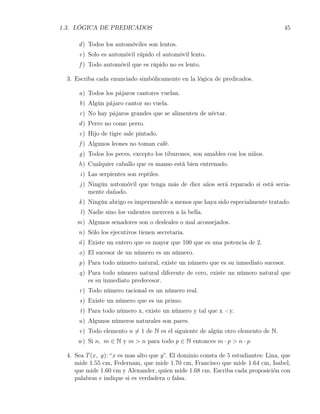 1.3. LÓGICA DE PREDICADOS                                                           45

      d ) Todos los automóviles son lentos.
      e) Solo es automóvil rápido el automóvil lento.
      f ) Todo automóvil que es rápido no es lento.

  3. Escriba cada enunciado simbólicamente en la lógica de predicados.

      a) Todos los pájaros cantores vuelan.
      b) Algún pájaro cantor no vuela.
      c) No hay pájaros grandes que se alimenten de néctar.
      d ) Perro no come perro.
      e) Hijo de tigre sale pintado.
      f ) Algunos leones no toman café.
      g) Todos los peces, excepto los tiburones, son amables con los niños.
      h) Cualquier caballo que es manso está bien entrenado.
       i) Las serpientes son reptiles.
      j ) Ningún automóvil que tenga más de diez años será reparado si está seria-
          mente dañado.
      k ) Ningún abrigo es impermeable a menos que haya sido especialmente tratado.
       l ) Nadie sino los valientes merecen a la bella.
     m) Algunos senadores son o desleales o mal aconsejados.
      n) Sólo los ejecutivos tienen secretaria.
      ñ) Existe un entero que es mayor que 100 que es una potencia de 2.
      o) El sucesor de un número es un número.
      p) Para todo número natural, existe un número que es su inmediato sucesor.
      q) Para todo número natural diferente de cero, existe un número natural que
         es su inmediato predecesor.
      r ) Todo número racional es un número real.
      s) Existe un número que es un primo.
       t) Para todo número x, existe un número y tal que x <y.
      u) Algunos números naturales son pares.
      v ) Todo elemento n ̸= 1 de N es el siguiente de algún otro elemento de N.
      w ) Si n, m ∈ N y m > n para todo p ∈ N entonces m · p > n · p

  4. Sea T (x, y): “x es mas alto que y”. El dominio consta de 5 estudiantes: Lina, que
     mide 1.55 cm, Federnam, que mide 1.70 cm, Francisco que mide 1.64 cm, Isabel,
     que mide 1.60 cm y Alexander, quien mide 1.68 cm. Escriba cada proposición con
     palabras e indique si es verdadera o falsa.
 