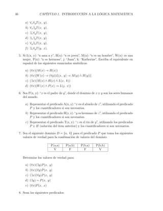 46                   CAPÍTULO 1. INTRODUCCIÓN A LA LÓGICA MATEMÁTICA

         a) ∀x ∀y T (x, y).
         b) ∀x ∃y T (x, y).
         c) ∃x ∀y T (x, y).
         d ) ∃x ∃y T (x, y).
         e) ∀y ∃x T (x, y).
         f ) ∃x ∀y T (y, x).

     5. Si L(x, y): “x ama a y”, H(x): “x es joven”, M(x): “x es un hombre”, W(x): es una
        mujer, P(x): “x es hermosa”, j: “Juan”, k: “Katherine”, Escriba el equivalente en
        español de los siguientes enunciados simbólicos:

         a) (∀x)(M (x) → H(x))
         b) (∀x)[W (x) → (∀y)(L(x, y) → M (y) ∧ H(y))]
         c) (∃x)(M (x) ∧ H(x) ∧ L(x, k))
         d ) (∀x)(W (x) ∧ P (x) → L(j, x))

     6. Sea P(x, y): “x es el padre de y”, donde el dominio de x y y son los seres humanos
        del mundo.

         a) Representar el predicado A(x, z): “x es el abuelo de z”, utilizando el predicado
            P y los cuantiﬁcadores si son necesarios.
         b) Representar el predicado H(y, z): “y es hermano de z”, utilizando el predicado
            P y los cuantiﬁcadores si son necesarios.
         c) Representar el predicado T(z, y): “z es el tío de y”, utilizando los predicados
            P y H (solución del item anterior) y los cuantiﬁcadores si son necesarios.

     7. Sea el siguiente dominio D = {a, b} para el predicado P que toma los siguientes
        valores de verdad para la combinación de valores del dominio:

                               P(a,a)     P(a,b)   P(b,a)      P(b,b)
                                 V          F        F           V

       Determine los valores de verdad para:

         a) (∀x)(∃y)P (x, y)
         b) (∀x)(∀y)P (x, y)
         c) (∃x)(∀y)P (x, y)
         d ) (∃y) ∼ P (x, y)
         e) (∀x)P (x, x)

     8. Sean los siguientes predicados:
 