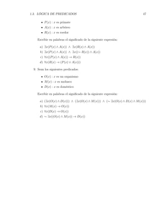 1.3. LÓGICA DE PREDICADOS                                                  47

          P (x) : x es primate
          A(x) : x es arbóreo
          R(x) : x es roedor

    Escribir en palabras el signiﬁcado de la siguiente expresión:

      a) ∃x(P (x) ∧ A(x)) ∧ ∃x(R(x) ∧ A(x))
      b) ∃x(P (x) ∧ A(x)) ∧ ∃x((∼ R(x)) ∧ A(x))
      c) ∀x((P (x) ∧ A(x)) → R(x))
      d ) ∀x(R(x) → (P (x) ∨ A(x)))

  9. Sean los siguientes predicados:

          O(x) : x es un organismo
          M (x) : x es molusco
          D(x) : x es doméstico

    Escribir en palabras el signiﬁcado de la siguiente expresión:

      a) (∃x(O(x) ∧ D(x))) ∧ (∃x(O(x) ∧ M (x))) ∧ (∼ ∃x(O(x) ∧ D(x) ∧ M (x)))
      b) ∀x(M (x) → O(x))
      c) ∀x(D(x) → O(x))
      d ) ∼ ∃x((O(x) ∧ M (x)) → D(x))
 