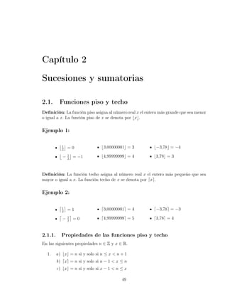 Capítulo 2

Sucesiones y sumatorias

2.1.      Funciones piso y techo
Deﬁnición: La función piso asigna al número real x el entero más grande que sea menor
o igual a x. La función piso de x se denota por ⌊x⌋.

Ejemplo 1:

          ⌊1⌋
              2
                =0              ⌊3,00000001⌋ = 3          ⌊−3,78⌋ = −4
          ⌊       ⌋
              − 2 = −1
                1               ⌊4,99999999⌋ = 4          ⌊3,78⌋ = 3



Deﬁnición: La función techo asigna al número real x el entero más pequeño que sea
mayor o igual a x. La función techo de x se denota por ⌈x⌉.

Ejemplo 2:

          ⌈1⌉
            =12
                                ⌈3,00000001⌉ = 4          ⌈−3,78⌉ = −3
          ⌈ 1⌉
           −2 =0                ⌈4,99999999⌉ = 5          ⌈3,78⌉ = 4


2.1.1.        Propiedades de las funciones piso y techo
En las siguientes propiedades n ∈ Z y x ∈ R.

  1.     a) ⌊x⌋ = n si y solo si n ≤ x < n + 1
         b) ⌈x⌉ = n si y solo si n − 1 < x ≤ n
         c) ⌊x⌋ = n si y solo si x − 1 < n ≤ x

                                           49
 