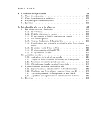 ÍNDICE GENERAL                                                                                                                     5

8. Relaciones de equivalencia                                                                                                    153
   8.1. Clases de equivalencia . . . . . . .     .   .   .   .   .   .   .   .   .   .   .   .   .   .   .   .   .   .   .   .   155
   8.2. Clases de equivalencia y particiones     .   .   .   .   .   .   .   .   .   .   .   .   .   .   .   .   .   .   .   .   155
   8.3. Conjuntos parcialmente ordenados .       .   .   .   .   .   .   .   .   .   .   .   .   .   .   .   .   .   .   .   .   157
   8.4. Ejercicios . . . . . . . . . . . . . .   .   .   .   .   .   .   .   .   .   .   .   .   .   .   .   .   .   .   .   .   161

9. Introducción a la teoría de números                                                 163
   9.1. Los números enteros y la división . . . . . . . . . . . . . . . . . . . . . 163
        9.1.1. Introducción . . . . . . . . . . . . . . . . . . . . . . . . . . . . . 163
        9.1.2. División entre números enteros . . . . . . . . . . . . . . . . . . 163
        9.1.3. El algoritmo de la división entre números enteros . . . . . . . . 165
        9.1.4. Los números primos . . . . . . . . . . . . . . . . . . . . . . . . 165
        9.1.5. Teorema fundamental de la aritmética . . . . . . . . . . . . . . 166
        9.1.6. Procedimiento para generar la factorización prima de un número
                entero . . . . . . . . . . . . . . . . . . . . . . . . . . . . . . . . 170
        9.1.7. El máximo común divisor (MCD) . . . . . . . . . . . . . . . . . 174
        9.1.8. El mínimo común múltiplo(MCM) . . . . . . . . . . . . . . . . . 175
        9.1.9. El algoritmo de Euclides . . . . . . . . . . . . . . . . . . . . . . 176
   9.2. Aritmética modular . . . . . . . . . . . . . . . . . . . . . . . . . . . . . 177
        9.2.1. Aplicaciones de la aritmética modular . . . . . . . . . . . . . . . 178
        9.2.2. Asignación de localizaciones de memoria en el computador . . . 178
        9.2.3. Generación de números pseudoaleatorios . . . . . . . . . . . . . 179
        9.2.4. Criptosistemas basados en aritmética modular . . . . . . . . . . 180
   9.3. Representación de los enteros en el computador . . . . . . . . . . . . . 181
        9.3.1. Representación de números enteros en base hexadecimal . . . . 183
        9.3.2. Cambio de base de un número entero escrito en base 10 . . . . . 183
        9.3.3. Algoritmo para construir la expansión de n en base b . . . . . . 184
        9.3.4. Algoritmos para operaciones de números enteros en base 2 . . . 186
   9.4. Ejercicios . . . . . . . . . . . . . . . . . . . . . . . . . . . . . . . . . . 191
 