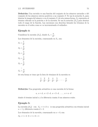 2.2. SUCESIONES                                                                    51

Deﬁnición: Una sucesión es una función del conjunto de los números naturales o del
conjunto de los números enteros positivos a un conjunto S. Se usa la notación Sn para
denotar la imagen del número n en el conjunto S, de esta misma forma, Sn representa al
término ubicado en la posición n de la sucesión. Se usa la notación {Sn } para denotar
todo el rango de la función. Las sucesiones son descritas listando los términos de la
sucesión en el orden como se va incrementando el subíndice.

Ejemplo 4:
                                        n
Considerar la sucesión {Sn }, donde Sn =   .
                                        2n
Los elementos de la sucesión, comenzando en S1 , son:
       1
S1 =
       21
       2
S2 =
       22
       3
S3 =
       23
       4
S4 =
       24
       5
S5 =
       25
    .
    .
    .
      n
Sn = n
      2
de esta forma se tiene que la lista de términos de la sucesión es:
                             1 2      3   4   5         n
                              1
                                , 2 , 3 , 4 , 5 , ... , n
                             2 2      2   2   2         2



Deﬁnición: Una progresión aritmética es una sucesión de la forma:

                      a, a + d, a + 2 · d, a + 3 · d, . . . , a + n · d

donde el término inicial a y la diferencia común d son números reales.

Ejemplo 5:
La sucesión {Sn } con Sn = 1 + 2 · n es una progresión aritmética con término inicial
a = 1 y diferencia común d = 2.
Los elementos de la sucesión, comenzando en n = 0, son:
S0 = 1 + 2 · 0 = 1 + 0 = 1
 
