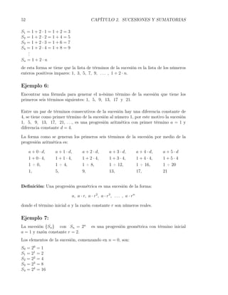52                                      CAPÍTULO 2. SUCESIONES Y SUMATORIAS

S1 =1+2·1=1+2=3
S2 =1+2·2=1+4=5
S3 =1+2·3=1+6=7
S4 =1+2·4=1+8=9
   .
   .
   .
Sn = 1 + 2 · n
de esta forma se tiene que la lista de términos de la sucesión es la lista de los números
enteros positivos impares: 1, 3, 5, 7, 9, . . . , 1 + 2 · n.

Ejemplo 6:
Encontrar una fórmula para generar el n-ésimo término de la sucesión que tiene los
primeros seis términos siguientes: 1, 5, 9, 13, 17 y 21.

Entre un par de términos consecutivos de la sucesión hay una diferencia constante de
4, se tiene como primer término de la sucesión al número 1, por este motivo la sucesión
1, 5, 9, 13, 17, 21, . . ., es una progresión aritmética con primer término a = 1 y
diferencia constante d = 4.

La forma como se generan los primeros seis términos de la sucesión por medio de la
progresión aritmética es:

     a + 0 · d,    a + 1 · d,     a + 2 · d,        a + 3 · d,           a + 4 · d,   a+5·d
     1 + 0 · 4,    1 + 1 · 4,     1 + 2 · 4,        1 + 3 · 4,           1 + 4 · 4,   1+5·4
     1 + 0,        1 + 4,         1 + 8,            1 + 12,              1 + 16,      1 + 20
     1,            5,             9,                13,                  17,          21


Deﬁnición: Una progresión geométrica es una sucesión de la forma:

                            a, a · r, a · r2 , a · r3 , . . . , a · rn

donde el término inicial a y la razón constante r son números reales.

Ejemplo 7:
La sucesión {Sn } con Sn = 2n            es una progresión geométrica con término inicial
a = 1 y razón constante r = 2.
Los elementos de la sucesión, comenzando en n = 0, son:
S0   = 20   =1
S1   = 21   =2
S2   = 22   =4
S3   = 23   =8
S4   = 24   = 16
 