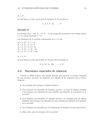 2.3. SUCESIONES ESPECIALES DE NÚMEROS                                               53

    .
    .
    .
S n = 2n
de esta forma se tiene que la lista de términos de la sucesión es:

                                1, 2, 4, 8, 16, . . . , 2n


Ejemplo 8:
La sucesión {Sn } con Sn = 2 · 3n      es una progresión geométrica con término inicial
a = 2 y razón constante r = 3.
Los elementos de la sucesión, comenzando en n = 0, son:
S0 = 2 · 30 = 2 · 1 = 2
S1 = 2 · 31 = 2 · 3 = 6
S2 = 2 · 32 = 2 · 9 = 18
S3 = 2 · 33 = 2 · 27 = 54
S4 = 2 · 34 = 2 · 81 = 162
   .
   .
   .
Sn = 2 · 3n
de esta forma se tiene que la lista de términos de la sucesión es:

                             2, 6, 18, 54, 162, . . . , 2 · 3n


2.3.       Sucesiones especiales de números
   Cuando es difícil deducir una posible fórmula para generar el n-ésimo términos
de una sucesión, entonces, las siguientes son algunas de las preguntas que se deben
formular:

       ¿La sucesión tiene siempre el mismo término?

       ¿Los términos son obtenidos de términos previos y la suma de alguna cantidad
       o los términos son obtenidos de una cantidad que depende de la posición en la
       sucesión?

       ¿Los términos son obtenidos de términos previos y la multiplicación de alguna
       cantidad o los términos son obtenidos de una cantidad que depende de la posición
       en la sucesión?

       ¿Los términos son obtenidos por la combinación de términos en una cierta forma?

       ¿Hay ciclos entre los términos de la sucesión?
 