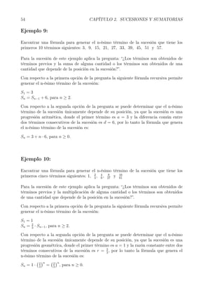 54                                  CAPÍTULO 2. SUCESIONES Y SUMATORIAS

Ejemplo 9:

Encontrar una fórmula para generar el n-ésimo término de la sucesión que tiene los
primeros 10 términos siguientes: 3, 9, 15, 21, 27, 33, 39, 45, 51 y 57.

Para la sucesión de este ejemplo aplica la pregunta: “¿Los términos son obtenidos de
términos previos y la suma de alguna cantidad o los términos son obtenidos de una
cantidad que depende de la posición en la sucesión?”.

Con respecto a la primera opción de la pregunta la siguiente fórmula recursiva permite
generar el n-ésimo término de la sucesión:

S1 = 3
Sn = Sn−1 + 6, para n ≥ 2.

Con respecto a la segunda opción de la pregunta se puede determinar que el n-ésimo
término de la sucesión únicamente depende de su posición, ya que la sucesión es una
progresión aritmética, donde el primer término es a = 3 y la diferencia común entre
dos términos consecutivos de la sucesión es d = 6, por lo tanto la fórmula que genera
el n-ésimo término de la sucesión es:

Sn = 3 + n · 6, para n ≥ 0.




Ejemplo 10:

Encontrar una fórmula para generar el n-ésimo término de la sucesión que tiene los
primeros cinco términos siguientes: 1, 2 , 4 , 27 y 16
                                       3   9
                                               8
                                                    81


Para la sucesión de este ejemplo aplica la pregunta: “¿Los términos son obtenidos de
términos previos y la multiplicación de alguna cantidad o los términos son obtenidos
de una cantidad que depende de la posición en la sucesión?”.

Con respecto a la primera opción de la pregunta la siguiente fórmula recursiva permite
generar el n-ésimo término de la sucesión:

S1 = 1
Sn = 2 · Sn−1 , para n ≥ 2.
     3

Con respecto a la segunda opción de la pregunta se puede determinar que el n-ésimo
término de la sucesión únicamente depende de su posición, ya que la sucesión es una
progresión geométrica, donde el primer término es a = 1 y la razón constante entre dos
términos consecutivos de la sucesión es r = 2 , por lo tanto la fórmula que genera el
                                             3
n-ésimo término de la sucesión es:
        ( )n ( )n
Sn = 1 · 2 = 2 , para n ≥ 0.
          3      3
 
