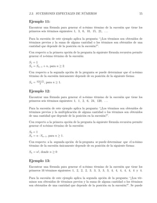 2.3. SUCESIONES ESPECIALES DE NÚMEROS                                              55

Ejemplo 11:
Encontrar una fórmula para generar el n-ésimo término de la sucesión que tiene los
primeros seis términos siguientes: 1, 3, 6, 10, 15, 21, . . .

Para la sucesión de este ejemplo aplica la pregunta: “¿Los términos son obtenidos de
términos previos y la suma de alguna cantidad o los términos son obtenidos de una
cantidad que depende de la posición en la sucesión?”.

Con respecto a la primera opción de la pregunta la siguiente fórmula recursiva permite
generar el n-ésimo término de la sucesión:

S1 = 1
Sn = Sn−1 + n, para n ≥ 2.

Con respecto a la segunda opción de la pregunta se puede determinar que el n-ésimo
término de la sucesión únicamente depende de su posición de la siguiente forma:

Sn =   n(n+1)
          2
              ,   para n ≥ 1.

Ejemplo 12:
Encontrar una fórmula para generar el n-ésimo término de la sucesión que tiene los
primeros seis términos siguientes: 1, 1, 2, 6, 24, 120, . . .

Para la sucesión de este ejemplo aplica la pregunta: “¿Los términos son obtenidos de
términos previos y la multiplicación de alguna cantidad o los términos son obtenidos
de una cantidad que depende de la posición en la sucesión?”.

Con respecto a la primera opción de la pregunta la siguiente fórmula recursiva permite
generar el n-ésimo término de la sucesión:

S0 = 1
Sn = n · Sn−1 , para n ≥ 1.

Con respecto a la segunda opción de la pregunta se puede determinar que el n-ésimo
término de la sucesión únicamente depende de su posición de la siguiente forma:

Sn = n!, donde n ≥ 0

Ejemplo 13:
Encontrar una fórmula para generar el n-ésimo término de la sucesión que tiene los
primeros 16 términos siguientes: 1, 2, 2, 2, 3, 3, 3, 3, 3, 4, 4, 4, 4, 4, 4 y 4.

Para la sucesión de este ejemplo aplica la segunda opción de la pregunta: “¿Los tér-
minos son obtenidos de términos previos y la suma de alguna cantidad o los términos
son obtenidos de una cantidad que depende de la posición en la sucesión?”. Se puede
 