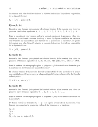 56                                   CAPÍTULO 2. SUCESIONES Y SUMATORIAS

determinar que el n-ésimo término de la sucesión únicamente depende de su posición
de la siguiente forma:
      ⌈√ ⌉
Sn =      n , para n ≥ 1.

Ejemplo 14:
Encontrar una fórmula para generar el n-ésimo término de la sucesión que tiene los
primeros 15 términos siguientes: 1, 1, 1, 2, 2, 2, 2, 2, 3, 3, 3, 3, 3, 3 y 3.

Para la sucesión de este ejemplo aplica la segunda opción de la pregunta: “¿Los tér-
minos son obtenidos de términos previos y la suma de alguna cantidad o los términos
son obtenidos de una cantidad que depende de la posición en la sucesión?”. Se puede
determinar que el n-ésimo término de la sucesión únicamente depende de su posición
de la siguiente forma:
      ⌊√ ⌋
Sn =      n , para n ≥ 1.

Ejemplo 15:
Encontrar una fórmula para generar el n-ésimo término de la sucesión que tiene los
primeros 10 términos siguientes: 2, 7, 24, 77, 238, 723, 2180, 6553, 19674 y 59039.

Para la sucesión de este ejemplo aplica la pregunta: “¿Los términos son obtenidos por
la combinación de términos en una cierta forma?”.

El n-ésimo término de la sucesión depende del resultado de una potencia de 3 menos
una cantidad especiﬁca con respecto a la posición del término en la sucesión. La fórmula
es la siguiente:

Sn = 3n − n, para n ≥ 1.

Ejemplo 16:
Encontrar una fórmula para generar el n-ésimo término de la sucesión que tiene los
primeros nueve términos siguientes: 0, 1, 1, 0, 1, 1, 0, 1, 1, . . .

Para la sucesión de este ejemplo aplica la pregunta: “¿Hay ciclos entre los términos de
la sucesión?”.

De forma cíclica los elementos 0, 1 y 1 se siguen presentado en la sucesión. Una
fórmula que garantiza la generación cíclica de los términos es la siguiente:

S0 = 0
S1 = 1
S2 = 1
Sn = S(n   mod 3) ,   para n ≥ 3.
 