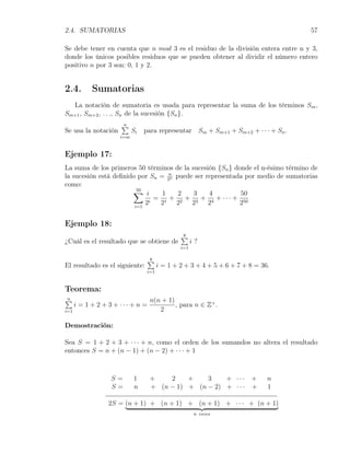 2.4. SUMATORIAS                                                                    57

Se debe tener en cuenta que n mod 3 es el residuo de la división entera entre n y 3,
donde los únicos posibles residuos que se pueden obtener al dividir el número entero
positivo n por 3 son: 0, 1 y 2.


2.4.        Sumatorias
  La notación de sumatoria es usada para representar la suma de los términos Sm ,
Sm+1 , Sm+2 , . . ., Sn de la sucesión {Sn }.
                      ∑
                      n
Se usa la notación         Si   para representar Sm + Sm+1 + Sm+2 + · · · + Sn .
                     i=m


Ejemplo 17:
La suma de los primeros 50 términos de la sucesión {Sn } donde el n-ésimo término de
la sucesión está deﬁnido por Sn = 2n puede ser representada por medio de sumatorias
                                   n

como:
                       ∑ i
                         50
                                 1    2    3    4          50
                             i
                               = 1 + 2 + 3 + 4 + · · · + 50
                        i=1
                            2   2    2    2     2         2


Ejemplo 18:
                                               ∑
                                               8
¿Cuál es el resultado que se obtiene de              i?
                                               i=1

                                  ∑
                                  8
El resultado es el siguiente:          i = 1 + 2 + 3 + 4 + 5 + 6 + 7 + 8 = 36.
                                 i=1


Teorema:
∑
n                                 n(n + 1)
      i = 1 + 2 + 3 + ··· + n =            , para n ∈ Z+ .
i=1                                  2

Demostración:

Sea S = 1 + 2 + 3 + · · · + n, como el orden de los sumandos no altera el resultado
entonces S = n + (n − 1) + (n − 2) + · · · + 1



                  S=       1      +    2    +    3    + ··· +                n
                  S=       n      + (n − 1) + (n − 2) + · · · +              1

                 2S = (n + 1) + (n + 1) + (n + 1) + · · · + (n + 1)
                                                      n veces
 