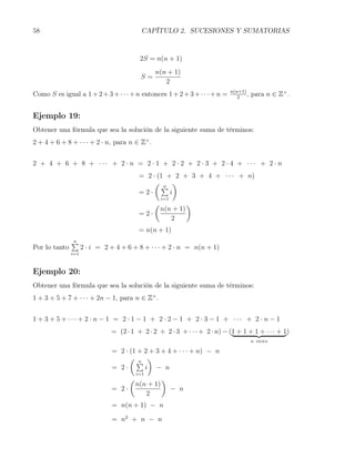 58                                          CAPÍTULO 2. SUCESIONES Y SUMATORIAS



                                           2S = n(n + 1)
                                                 n(n + 1)
                                           S=
                                                    2
Como S es igual a 1 + 2 + 3 + · · · + n entonces 1 + 2 + 3 + · · · + n =   n(n+1)
                                                                              2
                                                                                  ,   para n ∈ Z+ .


Ejemplo 19:
Obtener una fórmula que sea la solución de la siguiente suma de términos:
2 + 4 + 6 + 8 + · · · + 2 · n, para n ∈ Z+ .


2 + 4 + 6 + 8 + ··· + 2 · n = 2 · 1 + 2 · 2 + 2 · 3 + 2 · 4 + ··· + 2 · n
                                           = 2 · (1 + 2 + 3 + 4 + · · · + n)
                                                ( n )
                                                  ∑
                                           =2·       i
                                                     i=1
                                                 (               )
                                                     n(n + 1)
                                           =2·
                                                        2
                                           = n(n + 1)
               ∑
               n
Por lo tanto         2 · i = 2 + 4 + 6 + 8 + · · · + 2 · n = n(n + 1)
               i=1



Ejemplo 20:
Obtener una fórmula que sea la solución de la siguiente suma de términos:
1 + 3 + 5 + 7 + · · · + 2n − 1, para n ∈ Z+ .


1 + 3 + 5 + ··· + 2 · n − 1 = 2 · 1 − 1 + 2 · 2 − 1 + 2 · 3 − 1 + ··· + 2 · n − 1
                               = (2 · 1 + 2 · 2 + 2 · 3 + · · · + 2 · n) − (1 + 1 + 1 + · · · + 1)
                                                                                      n veces

                               = 2 · (1 + 2 + 3 + 4 + · · · + n) − n
                                     ( n )
                                       ∑
                               = 2·       i − n
                                          i=1
                                      (              )
                                          n(n + 1)
                               = 2·                        − n
                                             2
                               = n(n + 1) − n

                               = n2 + n − n
 
