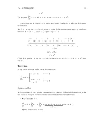 2.4. SUMATORIAS                                                                             59

                                     = n2
                ∑
                n
Por lo tanto          (2 · i − 1) = 1 + 3 + 5 + · · · + 2 · n − 1 = n2 .
                i=1


   A continuación se presenta otra forma alternativa de obtener la solución de la suma
de términos.

Sea S = 1 + 3 + 5 + · · · + 2n − 1, como el orden de los sumandos no altera el resultado
entonces S = (2n − 1) + (2n − 3) + (2n − 5) + · · · + 1


                 S=      1    +    3     +   5      + · · · + 2n − 1
                 S = (2n − 1) + (2n − 3) + (2n − 5) + · · · +   1

               2S =           (2n)         +     (2n)      +        (2n)   + · · · + (2n)
                                                          n veces


                                                   2S = n(2n)
                                                     S = n2
Como S es igual a 1 + 3 + 5 + · · · + 2n − 1 entonces 1 + 3 + 5 + · · · + 2n − 1 = n2 , para
n ∈ Z+ .

Teorema:
Si a y r son números reales con r ̸= 0, entonces:
                 
                 a · (n + 1)
                               si r = 1
                 
                 
    ∑n
        a · ri =
                  a · rn+1 − a
                 
    i=0
                 
                               si r ̸= 1
                       r−1


Demostración:

Se debe demostrar cada uno de los dos casos del teorema de forma independiente, si los
dos casos se cumplen entonces queda demostrada la validez del teorema

      Caso donde r = 1

      ∑
      n                ∑
                       n             ∑
                                     n
            a · 1i =         a·1=          a = a + a + a + a + · · · + a = a · (n + 1).
      i=0              i=0           i=0
                                                        n+1 veces

      Queda demostrado el caso.
 