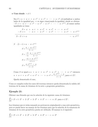 60                                       CAPÍTULO 2. SUCESIONES Y SUMATORIAS

        Caso donde r ̸= 1

        Sea S = a + a · r + a · r2 + a · r3 + · · · + a · rn , al multiplicar a ambos
        lados de la igualdad por −r se sigue conservando la igualdad, donde se obtiene:
        −S · r = −a · r − a · r2 − a · r3 − a · r4 − · · · − a · rn+1 , al sumar ambas
        igualdades se tiene:
                S = a + a · r + a · r2 + a · r3 + · · · + a · rn
              −S·r =  − a · r − a · r2 − a · r3 − · · · − a · rn − a · rn+1

            S−S·r =a                                                        − a · rn+1



        S · (1 − r) = a − a · rn+1
                        a − a · rn+1
                   S=
                           1−r
                        −1 a − a · rn+1
                   S=      ·
                        −1    1−r
                        −a + a · rn+1
                   S=
                           −1 + r
                        a · rn+1 − a
                   S=
                             r−1

        Como S es igual a a + a · r + a · r2 + a · r3 + · · · + a · rn entonces
                                                       a · rn+1 − a
        a + a · r + a · r2 + a · r3 + · · · + a · rn =              , para n ∈ Z+ .
                                                            r−1
        Queda demostrado el caso.

Como se cumplen todos los casos del teorema entonces queda demostrada la validez del
teorema de la suma de términos de la serie o progresión geométrica.

Ejemplo 21:
Obtener una fórmula que sea la solución de la siguiente suma de términos:
∑
n
  i · 2i = 1 · 21 + 2 · 22 + 3 · 23 + 4 · 24 + · · · + n · 2n , para n ∈ Z+ .
i=1


Los términos que se están sumando no pertenecen originalmente a una serie geométrica,
pero se puede hacer un manejo de los términos para que la solución de la sumatoria de
términos de la serie geométrica pueda ser utilizada. El manejo es el siguiente:

∑
n
      i · 2i = 1 · 21 + 2 · 22 + 3 · 23 + 4 · 24 + · · · + n · 2n
i=1
 