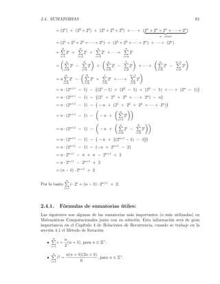 2.4. SUMATORIAS                                                                                                                                   61

         = (21 ) + (22 + 22 ) + (23 + 23 + 23 ) + · · · + (2n + 2n + 2n + · · · + 2n )
                                                                                                                     n veces

         = (21 + 22 + 23 + · · · + 2n ) + (22 + 23 + · · · + 2n ) + · · · + (2n )
             ∑
             n               ∑
                             n                   ∑
                                                 n                          ∑
                                                                            n
         =         2i +            2i +                2i + · · · +               2i
             i=1             i=2                 i=3                        i=n
             (                               )         (                               )                        (                             )
                 ∑
                 n             ∑
                               0                           ∑
                                                           n                ∑
                                                                            1                                       ∑
                                                                                                                    n           ∑
                                                                                                                                n−1
         =             2 −
                        i
                                     2   i
                                                 +               2 −
                                                                 i
                                                                                  2i
                                                                                            + ··· +                       2 −
                                                                                                                          i
                                                                                                                                      2   i
                 i=0           i=0                         i=0              i=0                                     i=0         i=0
                              (                                                                    )
                 ∑
                 n                 ∑
                                   0                   ∑
                                                       1                          ∑
                                                                                  n−1
         =n            2 −
                       i
                                         2 + i
                                                             2 + ··· +
                                                             i
                                                                                           2   i
                 i=0               i=0                 i=0                        i=0
                                                 (                                    )
         = n · (2n+1 − 1) −          (21 − 1) + (22 − 1) + (23 − 1) + · · · + (2n − 1)
                                    (                                )
         = n · (2n+1         − 1) − (21 + 22 + 23 + · · · + 2n ) − n
                                    (                                  )
         = n · (2n+1         − 1) − − n + (21 + 22 + 23 + · · · + 2n )
                                    (         ( n ))
                                                ∑ i
         = n · (2n+1         − 1) −   −n +        2
                                                                      i=1
                                                 (               (                                         ))
                                                                      ∑
                                                                      n                    ∑
                                                                                           0
         = n · (2      n+1
                             − 1) −                  −n +                   2 −
                                                                             i
                                                                                                   2   i
                                                                      i=0                  i=0
                                                 (               (                                     ))
         = n · (2n+1 − 1) −                          −n +            (2n+1 − 1) − 1
         = n · (2n+1 − 1) − (−n + 2n+1 − 2)
         = n · 2n+1 − n + n − 2n+1 + 2
         = n · 2n+1 − 2n+1 + 2
         = (n − 1) · 2n+1 + 2

                  ∑
                  n
Por lo tanto           i · 2i = (n − 1) · 2n+1 + 2.
                 i=1




2.4.1.       Fórmulas de sumatorias útiles:
Las siguientes son algunas de las sumatorias más importantes (o más utilizadas) en
Matemáticas Computacionales junto con su solución. Esta información será de gran
importancia en el Capítulo 4 de Relaciones de Recurrencia, cuando se trabaje en la
sección 4.1 el Método de Iteración

     ∑
     n           n
           i=      (n + 1), para n ∈ Z+ .
     i=1         2

     ∑
     n             n(n + 1)(2n + 1)
           i2 =                     , para n ∈ Z+ .
     i=1                  6
 
