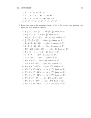 2.5. EJERCICIOS                                                                      63

      a) 2, 4, 6, 10, 16, 26, 42, . . .
      b) 0, 1, 1, 2, 4, 7, 13, 24, 44, 81, . . .
      c) 1, 2, 3, 10, 20, 30, 100, 200, 300, . . .
      d ) 21 , 31 , 22 , 32 , 24 , 34 , 28 , 38 , 216 , 316 , . . .

  5. Para cada uno de los siguientes items, ¿Cuál es la fórmula que representa el
     resultado de la suma de términos?

      a) 1 · 1 + 4 · 5 + 9 · 4 + . . . + n2 · (n − 3 ), donde n ∈ Z+ .
             4       4
                             9
                                                   4
      b) 1 · 1 + 2 · 3 + . . . + n · (n − 1 ), donde n ∈ Z+ .
             2       2                    2
      c) 1 · 1 + 2 ·
             5
                             16
                              5
                                + 3 · 41 + . . . + n · (n2 − 4 ), donde n ∈
                                       5                     5
                                                                              Z+ .
      d)   3
           2
               +   14
                    4
                        +   45
                             8
                                + 16 + . . . + (2n − 2n ), donde n ∈ Z+ .
                                  124                   n


      e) 1 + 4 + 7 + 10 + 13 + . . . + (3n − 2), donde n ∈ Z .            +

      f ) 1 + 5 + 9 + 13 + 17 + . . . + (4n − 3), donde n ∈ Z+ .
      g) 1(2) + 2(3) + 3(4) + 4(5) + . . . + n(n + 1), donde n ∈ Z+ .
      h) 1 · 2 + 2 · 5 + . . . + n · (n − 1 ), donde n ∈ Z+ .
             3       3                    3
      i) 0 + 3 + 8 + . . . + (n2 − 1), donde n ∈ Z+ .
      j ) 0 + 7 + 26 + . . . + (n3 − 1), donde n ∈ Z+ .
      k ) 12 + 32 + 52 + . . . + (2n − 1)2 , donde n ∈ Z+ .
      l ) 32 + 42 + 52 + 62 + . . . + (n + 2)2 ?, donde n ∈ Z+ .
     m) 12 + 42 + 72 + 102 + . . . + (3n − 2)2 ?, donde n ∈ Z+ .
      n) 42 + 72 + 102 + 132 + . . . + (3n + 1)2 ?, donde n ∈ Z+ .
      ñ) 52 + 82 + 112 + 142 + . . . + (3n + 2)2 ?, donde n ∈ Z+ .
      o) 53 + 83 + 113 + 143 + . . . + (3n + 2)3 ?, donde n ∈ Z+ .
      p) 33 + 43 + 53 + 63 + . . . + (n + 2)3 ?, donde n ∈ Z+ .
      q) 13 + 43 + 73 + 103 + . . . + (3n − 2)3 ?, donde n ∈ Z+ .
      r ) 43 + 73 + 103 + 133 + . . . + (3n + 1)3 ?, donde n ∈ Z+ .
 