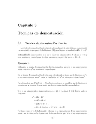 Capítulo 3

Técnicas de demostración

3.1.     Técnica de demostración directa.
    La técnica de demostración directa es tradicionalmente la más utilizada en matemáti-
cas, en ésta técnica se parte de la hipótesis (H) para llegar a la conclusión (C), H → C.

Deﬁnición: El número entero n es par si existe un número entero k tal que n = 2k y
n es un número entero impar si existe un número entero k tal que n = 2k + 1.


Ejemplo 1:
Utilizando la técnica de demostración directa, demostrar que si n es un número entero
impar, entonces n2 es un número entero impar.


En la técnica de demostración directa para este ejemplo se tiene que la hipótesis es: “n
es un número entero impar” y que la conclusión es: “n2 es un número entero impar”.


Para demostrar que Hip´tesis → Conclusi´n, entonces se considera que la hipótesis es
                       o                 o
verdadera y se termina demostrando que la conclusión también es verdadera.


Si n es un número entero impar entonces, n = 2k + 1 , donde k ∈ Z. Por lo tanto se
tiene que:

                  n2 = (2k + 1)2
                     = 4k 2 + 4k + 1
                     = 2(2k 2 + 2k) + 1
                     = 2t + 1, donde t = 2k 2 + 2k y t ∈ Z

Por tanto como n2 es de la forma 2t + 1 la cual es la representación de un número entero
impar, por lo tanto, se ha demostrado de forma directa que: “si n es un número entero

                                           65
 