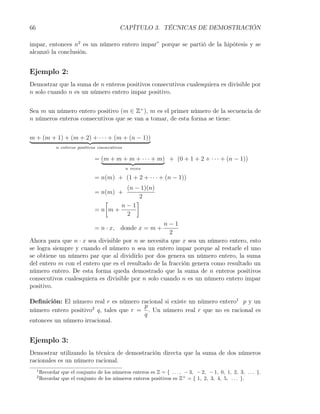 66                                            CAPÍTULO 3. TÉCNICAS DE DEMOSTRACIÓN

impar, entonces n2 es un número entero impar” porque se partió de la hipótesis y se
alcanzó la conclusión.


Ejemplo 2:
Demostrar que la suma de n enteros positivos consecutivos cualesquiera es divisible por
n solo cuando n es un número entero impar positivo.


Sea m un número entero positivo (m ∈ Z+ ), m es el primer número de la secuencia de
n números enteros consecutivos que se van a tomar, de esta forma se tiene:


m + (m + 1) + (m + 2) + · · · + (m + (n − 1))
                n enteros positivos consecutivos

                                  = (m + m + m + · · · + m) + (0 + 1 + 2 + · · · + (n − 1))
                                                   n veces

                                  = n(m) + (1 + 2 + · · · + (n − 1))
                                           (n − 1)(n)
                                  = n(m) +
                                               2
                                     [        ]
                                          n−1
                                  =n m+
                                           2
                                                   n−1
                                  = n · x, donde x = m +
                                                     2
Ahora para que n · x sea divisible por n se necesita que x sea un número entero, esto
se logra siempre y cuando el número n sea un entero impar porque al restarle el uno
se obtiene un número par que al dividirlo por dos genera un número entero, la suma
del entero m con el entero que es el resultado de la fracción genera como resultado un
número entero. De esta forma queda demostrado que la suma de n enteros positivos
consecutivos cualesquiera es divisible por n solo cuando n es un número entero impar
positivo.

Deﬁnición: El número real r es número racional si existe un número entero1 p y un
                                        p
número entero positivo2 q, tales que r = . Un número real r que no es racional es
                                        q
entonces un número irracional.


Ejemplo 3:
Demostrar utilizando la técnica de demostración directa que la suma de dos números
racionales es un número racional.
     1
         Recordar que el conjunto de los números enteros es Z = { . . . , − 3, − 2, − 1, 0, 1, 2, 3, . . . }.
     2
         Recordar que el conjunto de los números enteros positivos es Z+ = { 1, 2, 3, 4, 5, . . . }.
 
