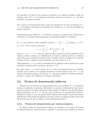 3.2. TÉCNICA DE DEMOSTRACIÓN INDIRECTA                                              67


El enunciado: “la suma de dos números racionales es un número racional”, puede ser
reescrito como: “Si r y s son números racionales, entonces, la suma de r y s da como
resultado un número racional”.

En la técnica de demostración directa para este ejemplo se tiene que la hipótesis es: “
r y s son números racionales”, la conclusión es: “la suma de r y s da como resultado un
número racional”.

Para demostrar que Hip´tesis → Conclusi´n, entonces se considera que la hipótesis es
                       o                 o
verdadera y se termina demostrando que la conclusión también es verdadera.

                                                       p       t
Si r y s son números reales racionales entonces, r =     y s = , donde p, t ∈ Z y
                                                       q      u
q, u ∈ Z+ . Por lo tanto se tiene que:
                                   p   t p·u + q·t   m
                          r+s= + =                 =
                                   q u      q·u      n
donde m = p · u + q · t, como los números enteros positivos están contenidos en los
números enteros, entonces, la multiplicación de números enteros positivos y números
enteros da como resultado un número entero, también sucede lo mismo con la suma de
números enteros y números enteros positivos, por este motivo m ∈ Z.
Adicionalmente, n = q · u, como la multiplicación de números enteros positivos da como
resultado un número entero positivo, entonces n ∈ Z+ .

Por tanto como r + s es de la forma m/n la cual es la representación de un número
racional, por lo tanto, se ha logrado demostrar de forma directa que: “Si r y s son
números racionales, entonces, la suma de r y s da como resultado un número racional”,
porque se a partir de la hipótesis se dedujo la conclusión.


3.2.     Técnica de demostración indirecta
    Muchas veces al intentar una demostración directa del resultado H → C (hipótesis
entonces conclusión) se presentan diﬁcultades o carencias de información tales, que se
opta por establecer la validez del mismo demostrando la validez de una fórmula lógica-
mente equivalente con H → C. En este caso se habla de una demostración indirecta.
También se intenta a veces una demostración indirecta bien porque se presienten menos
diﬁcultades o bien porque las hipótesis que para el efecto se adoptan proporcionan más
información que las que se utilizan en una demostración directa.

3.2.1.    Técnica de demostración por contra-recíproca
   La primer técnica de demostración indirecta es conocida con el nombre de técnica
de demostración por contra-recíproca o también es conocida con el nombre de técnica
 