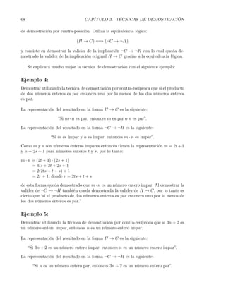 68                                 CAPÍTULO 3. TÉCNICAS DE DEMOSTRACIÓN

de demostración por contra-posición. Utiliza la equivalencia lógica:

                               (H → C) ⇐⇒ (¬C → ¬H)

y consiste en demostrar la validez de la implicación ¬C → ¬H con lo cual queda de-
mostrado la validez de la implicación original H → C gracias a la equivalencia lógica.

     Se explicará mucho mejor la técnica de demostración con el siguiente ejemplo:

Ejemplo 4:
Demostrar utilizando la técnica de demostración por contra-recíproca que si el producto
de dos números enteros es par entonces uno por lo menos de los dos números enteros
es par.

La representación del resultado en la forma H → C es la siguiente:

                     “Si m · n es par, entonces m es par o n es par”.

La representación del resultado en la forma ¬C → ¬H es la siguiente:

                 “Si m es impar y n es impar, entonces m · n es impar”.

Como m y n son números enteros impares entonces tienen la representación m = 2t + 1
y n = 2s + 1 para números enteros t y s, por lo tanto:

m · n = (2t + 1) · (2s + 1)
      = 4ts + 2t + 2s + 1
      = 2(2ts + t + s) + 1
      = 2r + 1, donde r = 2ts + t + s

de esta forma queda demostrado que m · n es un número entero impar. Al demostrar la
validez de ¬C → ¬H también queda demostrada la validez de H → C, por lo tanto es
cierto que “si el producto de dos números enteros es par entonces uno por lo menos de
los dos números enteros es par.”

Ejemplo 5:
Demostrar utilizando la técnica de demostración por contra-recíproca que si 3n + 2 es
un número entero impar, entonces n es un número entero impar.

La representación del resultado en la forma H → C es la siguiente:

     “Si 3n + 2 es un número entero impar, entonces n es un número entero impar”.

La representación del resultado en la forma ¬C → ¬H es la siguiente:

       “Si n es un número entero par, entonces 3n + 2 es un número entero par”.
 