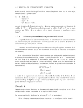 3.2. TÉCNICA DE DEMOSTRACIÓN INDIRECTA                                                69

Como n es un número entero par entonces tienen la representación n = 2t para algún
número entero t, por lo tanto:

3n + 2 = 3(2t) + 2
       = 2(3t) + 2
       = 2(3t + 1)
       = 2r, donde r = 3t + 1

de esta forma queda demostrado que 3n + 2 es un número entero par. Al demostrar la
validez de ¬C → ¬H también queda demostrada la validez de H → C, por lo tanto
es cierto que “Si 3n + 2 es un número entero impar, entonces n es un número entero
impar”.

3.2.2.    Técnica de demostración por contradicción.
   La segunda técnica de demostración indirecta es conocida con el nombre de técnica
de demostración por contradicción o también conocida con el nombre de técnica de
demostración por reducción al absurdo.

   La técnica de demostración por contradicción sirve para ayudar a deﬁnir si un
razonamiento es válido o no (si una conclusión se obtiene a partir de un conjunto
de hipótesis).

    Si un razonamiento es valido es porque siempre que las hipótesis sean verdaderas la
conclusión también es verdadera, de esta forma la implicación H → C nunca tomará
un valor falso y se presentará la equivalencia lógica: (H → C) ⇐⇒ Vo , donde se
sigue teniendo una equivalencia lógica si se niegan ambos lados de la equivalencia,
de esta forma se tiene el siguiente análisis que justiﬁca la utilización de la técnica de
demostración:
                                   (H → C) ⇐⇒ Vo
                                    (H ∨ C) ⇐⇒ Fo
                                    (H ∧ C) ⇐⇒ Fo
a partir de la equivalencia anterior está establecida la validez de la técnica de de-
mostración, donde se supone la negación de la conclusión como otra hipótesis más del
razonamiento y el objetivo es llegar a una contradicción (valor Fo ) como conclusión a
partir del nuevo conjunto de hipótesis.

Ejemplo 6:
Demostrar utilizando la técnica de demostración por contradicción que si 3n + 2 es un
número entero impar, entonces n es un número entero impar.

La representación del resultado en la forma H → C es la siguiente:
   “Si 3n + 2 es un número entero impar, entonces n es un número entero impar”.
 