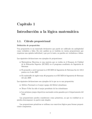 Capítulo 1

Introducción a la lógica matemática

1.1.      Cálculo proposicional
Deﬁnición de proposición:
Una proposición es un enunciado declarativo que puede ser caliﬁcado sin ambigüedad
como verdadero o falso. En este análisis no se tendrán en cuenta proposiciones que
requieran una opinión individual y que por lo tanto, no pueden ser verdaderas o falsas.


Las siguientes declaraciones son ejemplos de proposiciones:
       Matemáticas Discretas es una materia que se evalúa en el Examen de Calidad
       de la Educación Superior (ECAES) en el programa académico de Ingeniería de
       Sistemas
       El promedio a nivel nacional en el ECAES de Ingeniería de Sistemas fue de 110.3
       puntos en el año 2007
       El cuadernillo de inglés tenia 40 preguntas en el ECAES de Ingeniería de Sistemas
       del año 2008
Las siguientes declaraciones son ejemplos de lo que no es una proposición:
       Atlético Nacional es el mejor equipo del fútbol colombiano
       Álvaro Uribe ha sido el mejor presidente de los colombianos
       Los próximos juegos deportivos nacionales serán ganados por el departamento del
       Valle
   Las proposiciones pueden considerarse como primitivas, ya que en realidad no se
pueden descomponer en partes más simples.

    Las proposiciones primitivas se utilizan con conectivos lógicos para formar proposi-
ciones compuestas.


                                            7
 