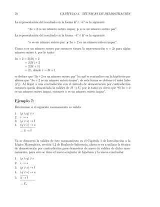 70                                CAPÍTULO 3. TÉCNICAS DE DEMOSTRACIÓN

La representación del resultado en la forma H ∧ ¬C es la siguiente:

            “3n + 2 es un número entero impar y n es un número entero par”.

La representación del resultado en la forma ¬C ∧ H es la siguiente:

            “n es un número entero par y 3n + 2 es un número entero impar”.

Como n es un número entero par entonces tienen la representación n = 2t para algún
número entero t, por lo tanto:

3n + 2 = 3(2t) + 2
       = 2(3t) + 2
       = 2(3t + 1)
       = 2r, donde r = 3t + 1

se deduce que “3n+2 es un número entero par” lo cual se contradice con la hipótesis que
aﬁrma que “3n + 2 es un número entero impar”, de esta forma se obtiene el valor falso
(Fo ). Al llegar a una contradicción con el método de demostración por contradicción
entonces queda demostrada la validez de H → C, por lo tanto es cierto que “Si 3n + 2
es un número entero impar, entonces n es un número entero impar”.


Ejemplo 7:
Determinar si el siguiente razonamiento es valido:

1.   (p ∧ q) ∨ r
2.   r→s
3.   (p ∨ s) → t
4.   (q ∨ s) → u
     ∴u→t


Ya se demostró la validez de éste razonamiento en el Capítulo 1 de Introducción a la
Lógica Matemática, sección 1.2 de Reglas de Inferencia, ahora se va a utilizar la técnica
de demostración por contradicción para demostrar de nuevo la validez de dicho razo-
namiento, para esto se tiene el nuevo conjunto de hipótesis y la nueva conclusión:

1.   (p ∧ q) ∨ r
2.   r→s
3.   (p ∨ s) → t
4.   (q ∨ s) → u
5. u → t
     ∴ Fo
 