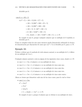 3.3. TÉCNICA DE DEMOSTRACIÓN POR DISYUNCIÓN DE CASOS                                 75

     divisible por 6.


 caso 6: n = 6k + 5:
     n(n2 + 5) = (6k + 5)((6k + 5)2 + 5)
               = (6k + 5)(36k 2 + 60k + 25 + 5)
               = (6k + 5)(36k 2 + 60k + 30)
               = (6k + 5) · 6 · (6k 2 + 10k + 5)
               = 6 · (6k + 5)(6k 2 + 10k + 5)
               = 6z, donde z = (6k + 5)(6k 2 + 10k + 5) y z ∈ N.
     Se cumple el caso 6, porque cualquier número que es múltiplo de 6 también es
     divisible por 6.
Como se cumplen todos los seis casos entonces queda demostrado utilizando la técnica
de demostración por disyunción de casos que n(n2 + 5) es divisible por 6, para n ∈ N.

Ejemplo 10:
Probar o refutar que el cuadrado de todo número natural, es un múltiplo de 5, ó diﬁere
de un múltiplo de 5 en 1.


Cualquier número natural n está en alguno de los siguientes cinco casos, donde m ∈ N:
     caso 1: n = 5m, el número n es un múltiplo de cinco.
     caso 2: n = 5m + 1, el número n es un múltiplo de cinco más uno.
     caso 3: n = 5m + 2, el número n es un múltiplo de cinco más dos.
     caso 4: n = 5m + 3, el número n es un múltiplo de cinco más tres.
     caso 5: n = 5m + 4, el número n es un múltiplo de cinco más cuatro.
Ahora se tienen que demostrar cada uno de los cinco casos, para lo cual se tiene:
     caso 1: n = 5m:
     n2 = (5m)2
        = 52 m2
        = 5(5m2 )
        = 5 · z, donde z = 5m2 y z ∈ N.
     Se cumple el caso 1, porque el número que se obtiene es un múltiplo de cinco.
 