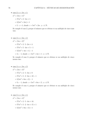 76                                 CAPÍTULO 3. TÉCNICAS DE DEMOSTRACIÓN

     caso 2: n = 5m + 1:
     n2 = (5m + 1)2
       = 52 m2 + 2 · 5m + 1
       = 5(5m2 + 2m) + 1
       = 5 · z + 1, donde z = 5m2 + 2m y z ∈ N.
     Se cumple el caso 2, porque el número que se obtiene es un múltiplo de cinco más
     uno.



     caso 3: n = 5m + 2:
     n2 = (5m + 2)2
       = 52 m2 + 2 · 5 · 2m + 4
       = 52 m2 + 5 · 4m + 5 − 1
       = 5(5m2 + 4m + 1) − 1
       = 5z − 1, donde z = 5m2 + 4m + 1 y z ∈ N.
     Se cumple el caso 3, porque el número que se obtiene es un múltiplo de cinco
     menos uno.



     caso 4: n = 5m + 3:
     n2 = (5m + 3)2
       = 52 m2 + 2 · 5 · 3m + 9
       = 52 m2 + 5 · 2 · 3m + 10 − 1
       = 5(5m2 + 6m + 2) − 1
       = 5z − 1, donde z = 5m2 + 6m + 2 y z ∈ N.
     Se cumple el caso 4, porque el número que se obtiene es un múltiplo de cinco
     menos uno.



     caso 5: n = 5m + 4:
     n2 = (5m + 4)2
       = 52 m2 + 2 · 5 · 4m + 16
       = 52 m2 + 5 · 2 · 4m + 15 + 1
       = 5(5m2 + 8m + 3) + 1
 
