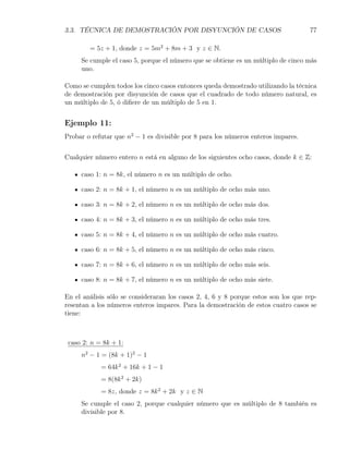 3.3. TÉCNICA DE DEMOSTRACIÓN POR DISYUNCIÓN DE CASOS                                77

        = 5z + 1, donde z = 5m2 + 8m + 3 y z ∈ N.
     Se cumple el caso 5, porque el número que se obtiene es un múltiplo de cinco más
     uno.

Como se cumplen todos los cinco casos entonces queda demostrado utilizando la técnica
de demostración por disyunción de casos que el cuadrado de todo número natural, es
un múltiplo de 5, ó diﬁere de un múltiplo de 5 en 1.


Ejemplo 11:
Probar o refutar que n2 − 1 es divisible por 8 para los números enteros impares.


Cualquier número entero n está en alguno de los siguientes ocho casos, donde k ∈ Z:

     caso 1: n = 8k, el número n es un múltiplo de ocho.

     caso 2: n = 8k + 1, el número n es un múltiplo de ocho más uno.

     caso 3: n = 8k + 2, el número n es un múltiplo de ocho más dos.

     caso 4: n = 8k + 3, el número n es un múltiplo de ocho más tres.

     caso 5: n = 8k + 4, el número n es un múltiplo de ocho más cuatro.

     caso 6: n = 8k + 5, el número n es un múltiplo de ocho más cinco.

     caso 7: n = 8k + 6, el número n es un múltiplo de ocho más seis.

     caso 8: n = 8k + 7, el número n es un múltiplo de ocho más siete.

En el análisis sólo se consideraran los casos 2, 4, 6 y 8 porque estos son los que rep-
resentan a los números enteros impares. Para la demostración de estos cuatro casos se
tiene:



 caso 2: n = 8k + 1:
     n2 − 1 = (8k + 1)2 − 1
            = 64k 2 + 16k + 1 − 1
            = 8(8k 2 + 2k)
            = 8z, donde z = 8k 2 + 2k y z ∈ N
     Se cumple el caso 2, porque cualquier número que es múltiplo de 8 también es
     divisible por 8.
 