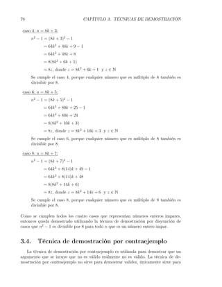 78                                 CAPÍTULO 3. TÉCNICAS DE DEMOSTRACIÓN

 caso 4: n = 8k + 3:
       n2 − 1 = (8k + 3)2 − 1
             = 64k 2 + 48k + 9 − 1
             = 64k 2 + 48k + 8
             = 8(8k 2 + 6k + 1)
             = 8z, donde z = 8k 2 + 6k + 1 y z ∈ N
       Se cumple el caso 4, porque cualquier número que es múltiplo de 8 también es
       divisible por 8.

 caso 6: n = 8k + 5:
       n2 − 1 = (8k + 5)2 − 1
             = 64k 2 + 80k + 25 − 1
             = 64k 2 + 80k + 24
             = 8(8k 2 + 10k + 3)
             = 8z, donde z = 8k 2 + 10k + 3 y z ∈ N
       Se cumple el caso 6, porque cualquier número que es múltiplo de 8 también es
       divisible por 8.

 caso 8: n = 8k + 7:
       n2 − 1 = (8k + 7)2 − 1
             = 64k 2 + 8(14)k + 49 − 1
             = 64k 2 + 8(14)k + 48
             = 8(8k 2 + 14k + 6)
             = 8z, donde z = 8k 2 + 14k + 6 y z ∈ N
       Se cumple el caso 8, porque cualquier número que es múltiplo de 8 también es
       divisible por 8.

Como se cumplen todos los cuatro casos que representan números enteros impares,
entonces queda demostrado utilizando la técnica de demostración por disyunción de
casos que n2 − 1 es divisible por 8 para todo n que es un número entero impar.


3.4.      Técnica de demostración por contraejemplo
   La técnica de demostración por contraejemplo es utilizada para demostrar que un
argumento que se intuye que no es válido realmente no es válido. La técnica de de-
mostración por contraejemplo no sirve para demostrar validez, únicamente sirve para
 