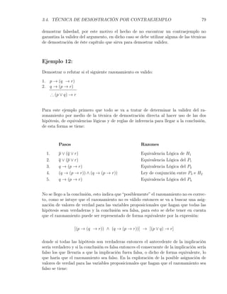 3.4. TÉCNICA DE DEMOSTRACIÓN POR CONTRAEJEMPLO                                          79

demostrar falsedad, por este motivo el hecho de no encontrar un contraejemplo no
garantiza la validez del argumento, en dicho caso se debe utilizar alguna de las técnicas
de demostración de éste capítulo que sirva para demostrar validez.



Ejemplo 12:
Demostrar o refutar si el siguiente razonamiento es valido:

1. p → (q → r)
2. q → (p → r)
       ∴ (p ∨ q) → r


Para este ejemplo primero que todo se va a tratar de determinar la validez del ra-
zonamiento por medio de la técnica de demostración directa al hacer uso de las dos
hipótesis, de equivalencias lógicas y de reglas de inferencia para llegar a la conclusión,
de esta forma se tiene:



           Pasos                                      Razones

  1.       p ∨ (q ∨ r)                                Equivalencia Lógica de H1
  2.       q ∨ (p ∨ r)                                Equivalencia Lógica del P1
  3.       q → (p → r)                                Equivalencia Lógica del P2
  4.       (q → (p → r)) ∧ (q → (p → r))              Ley de conjunción entre P3 e H2
  5.       q → (p → r)                                Equivalencia Lógica del P4


No se llego a la conclusión, esto indica que “posiblemente” el razonamiento no es correc-
to, como se intuye que el razonamiento no es válido entonces se va a buscar una asig-
nación de valores de verdad para las variables proposicionales que hagan que todas las
hipótesis sean verdaderas y la conclusión sea falsa, para esto se debe tener en cuenta
que el razonamiento puede ser representado de forma equivalente por la expresión:

                   [(p → (q → r)) ∧ (q → (p → r))] → [(p ∨ q) → r]

donde si todas las hipótesis son verdaderas entonces el antecedente de la implicación
sería verdadero y si la conclusión es falsa entonces el consecuente de la implicación sería
falso los que llevaría a que la implicación fuera falsa, o dicho de forma equivalente, lo
que haría que el razonamiento sea falso. En la exploración de la posible asignación de
valores de verdad para las variables proposicionales que hagan que el razonamiento sea
falso se tiene:
 