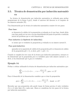 82                                    CAPÍTULO 3. TÉCNICAS DE DEMOSTRACIÓN

3.5.      Técnica de demostración por inducción matemáti-
          ca
    La técnica de demostración por inducción matemática es utilizada para probar
proposiciones de la forma ∀n p(n), donde el universo del discurso es el conjunto de
los números naturales (N).

Una demostración por la técnica de inducción matemática consiste de tres pasos:

 Paso base:
       se demuestra la validez de la proposición p evaluada en el caso base, donde dicho
       caso base puede ser un cero o un uno dependiendo del punto de partida o condición
       inicial del problema que se está demostrando.

 Paso inductivo (o hipótesis de inducción):
       se asume que es verdadera la proposición p evaluada en un número natural k.

 Paso post-inductivo:
       apoyados en la suposición de validez de la proposición p(k) se demuestra la validez
       de la proposición p(k + 1), es decir, p(k) → p(k + 1).

Cuando se cumplen los tres casos de la técnica por inducción matemática, entonces se
ha demostrado que la proposición p(n) es verdadero para todo número natural n, es
decir, se ha demostrado que ∀n p(n) es verdadero.

Ejemplo 14:
Probar o refutar utilizando la técnica de demostración por inducción matemática que:
                  ∑
                  n
                                                    n(n + 1)
                        i = 1 + 2 + 3 + ... + n =            , para n ∈ Z+
                  i=1
                                                       2

Para el desarrollo de la demostración considere que se tiene la proposición
                      ∑
                      n
                                                        n(n + 1)
             p(n) =         i = 1 + 2 + 3 + ... + n =            , donde n ∈ Z+
                      i=1
                                                           2

Recordar que una proposición sólo puede tomar de forma precisa el valor verdadero
(Vo ) o el valor falso (Fo ), nada más. Ahora se consideran los tres pasos de la técnica
por inducción matemática:
 