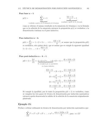 3.5. TÉCNICA DE DEMOSTRACIÓN POR INDUCCIÓN MATEMÁTICA                                                  83

 Paso base n = 1:
                               ∑
                               1
                                                                           1(1 + 1)
     p(1) =                           i=1                      =                    =1
                                i=1
                                                                               2
                                                                   resultado a partir de la f ormula
                                                                                              ´
              resultado a partir de la sumatoria de t´rminos
                                                     e

     como se obtiene el mismo resultado en la sumatoria de términos y en la fórmula
     que es la solución de la sumatoria entonces la proposición p(1) es verdadera y la
     demostración continua en el paso inductivo.


 Paso inductivo n = k:
            ∑
            k                              k(k + 1)
    p(k) =     i = 1 + 2 + 3 + ... + k =            , se asume que la proposición p(k)
           i=1                                2
    es verdadera, esto quiere decir, que se asume que se cumple la siguiente igualdad
                          k(k + 1)
    1 + 2 + 3 + ... + k =            .
                              2


 Paso post-inductivo n = k + 1:
                   ∑
                   k+1                                                (k + 1)(k + 2)
     p(k + 1) =          i = 1 + 2 + 3 + . . . + k +(k + 1) =
                   i=1                                                      2
                            Se reemplaza por su equivalente
                                  en el paso inductivo


                                         k(k + 1)              (k + 1)(k + 2)
                                                  + (k + 1) =
                                            2                         2
                                                    [k      ] (k + 1)(k + 2)
                                            (k + 1) + 1 =
                                                      2               2
                                                    [ k + 2 ] (k + 1)(k + 2)
                                            (k + 1)          =
                                                        2             2
                                             (k + 1)(k + 2)    (k + 1)(k + 2)
                                                             =
                                                   2                 2
     Se cumple la igualdad, por lo tanto la proposición p(k + 1) es verdadera, como
     se cumplen los tres pasos de técnica de demostración por inducción matemática
     entonces queda demostrada la validez de la solución de la sumatoria originalmente
     planteada.


Ejemplo 15:
Probar o refutar utilizando la técnica de demostración por inducción matemática que:

         ∑
         n
                                                         n(n + 1)(2n + 1)
                i2 = 12 + 22 + 32 + . . . + n2 =                          , para n ∈ Z+
          i=1
                                                                6
 