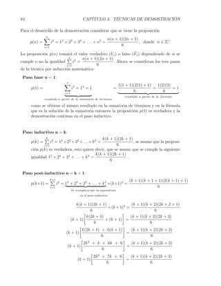 84                                           CAPÍTULO 3. TÉCNICAS DE DEMOSTRACIÓN

Para el desarrollo de la demostración considerar que se tiene la proposición
              ∑
              n
                                                              n(n + 1)(2n + 1)
     p(n) =         i2 = 12 + 22 + 32 + . . . + n2 =                           , donde n ∈ Z+
              i=1
                                                                     6

La proposición p(n) tomará el valor verdadero (Vo ) o falso (Fo ) dependiendo de si se
                          ∑ 2
                          n      n(n + 1)(2n + 1)
cumple o no la igualdad      i =                  . Ahora se consideran los tres pasos
                         i=1            6
de la técnica por inducción matemática:
 Paso base n = 1:
                              ∑
                              1
                                                                       1(1 + 1)(2(1) + 1)   1(2)(3)
     p(1) =                          i2 = 12 = 1                  =                       =         =1
                               i=1
                                                                               6               6
                                                                          resultado a partir de la f ormula
                                                                                                     ´
              resultado a partir de la sumatoria de t´rminos
                                                     e

     como se obtiene el mismo resultado en la sumatoria de términos y en la fórmula
     que es la solución de la sumatoria entonces la proposición p(1) es verdadera y la
     demostración continua en el paso inductivo.


 Paso inductivo n = k:
           ∑ 2
            k                                    k(k + 1)(2k + 1)
    p(k) =     i = 12 + 22 + 32 + . . . + k 2 =                   , se asume que la proposi-
           i=1                                          6
    ción p(k) es verdadera, esto quiere decir, que se asume que se cumple la siguiente
                                             k(k + 1)(2k + 1)
    igualdad 12 + 22 + 32 + . . . + k 2 =                     .
                                                     6


 Paso post-inductivo n = k + 1:
                    ∑
                    k+1                                                      (k + 1)(k + 1 + 1)(2(k + 1) + 1)
     p(k+1) =             i2 = 12 + 22 + 32 + . . . + k 2 +(k+1)2 =
                    i=1                                                                     6
                                     Se reemplaza por su equivalente
                                           en el paso inductivo


                                     k(k + 1)(2k + 1)               (k + 1)(k + 2)(2k + 2 + 1)
                                                       + (k + 1)2 =
                                              6                                  6
                                          [                    ]
                                            k(2k + 1)               (k + 1)(k + 2)(2k + 3)
                                  (k + 1)             + (k + 1) =
                                                6                             6
                                       [                        ]
                                         k(2k + 1) + 6(k + 1)       (k + 1)(k + 2)(2k + 3)
                               (k + 1)                            =
                                                    6                          6
                                        [ 2                     ]
                                          2k + k + 6k + 6           (k + 1)(k + 2)(2k + 3)
                                (k + 1)                           =
                                                    6                          6
                                              [ 2              ]
                                                2k + 7k + 6         (k + 1)(k + 2)(2k + 3)
                                      (k + 1)                     =
                                                      6                        6
 