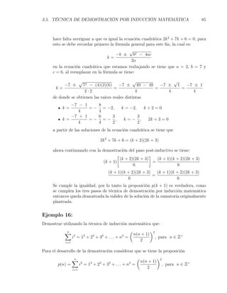 3.5. TÉCNICA DE DEMOSTRACIÓN POR INDUCCIÓN MATEMÁTICA                                                85



     hace falta averiguar a que es igual la ecuación cuadrática 2k 2 + 7k + 6 = 0, para
     esto se debe recordar primero la fórmula general para este ﬁn, la cual es:
                                               √
                                       −b ± b2 − 4ac
                                  k=
                                                2a
     en la ecuación cuadrática que estamos trabajando se tiene que a = 2, b = 7 y
     c = 6, al reemplazar en la fórmula se tiene:

                        √                        √           √
           −7 ±     72 − (4)(2)(6)      −7 ± 49 − 48    −7 ± 1   −7 ± 1
      k=                             =                =        =
                     2·2                          4        4        4
     de donde se obtienen las raíces reales distintas
             −7 − 1    8
          k=        = − = −2,                         k = −2,          k+2=0
                4      4
             −7 + 1    6    3                                    3
          k=        =− =− ,                                k=−     ,    2k + 3 = 0
                4      4    2                                    2
     a partir de las soluciones de la ecuación cuadrática se tiene que

                                        2k 2 + 7k + 6 = (k + 2)(2k + 3)

     ahora continuando con la demostración del paso post-inductivo se tiene:
                                      [                 ]
                                        (k + 2)(2k + 3)     (k + 1)(k + 2)(2k + 3)
                               (k + 1)                    =
                                               6                      6
                                                (k + 1)(k + 2)(2k + 3)   (k + 1)(k + 2)(2k + 3)
                                                                       =
                                                          6                        6
     Se cumple la igualdad, por lo tanto la proposición p(k + 1) es verdadera, como
     se cumplen los tres pasos de técnica de demostración por inducción matemática
     entonces queda demostrada la validez de la solución de la sumatoria originalmente
     planteada.


Ejemplo 16:
Demostrar utilizando la técnica de inducción matemática que:

            ∑
            n                                               (              )2
                                                                n(n + 1)
                  3         3       3
                  i = 1 + 2 + 3 + ... + n = 3          3
                                                                                , para n ∈ Z+
            i=1
                                                                   2

Para el desarrollo de la demostración considerar que se tiene la proposición

                  ∑
                  n                                              (              )2
                                                                     n(n + 1)
        p(n) =          3       3       3       3
                        i = 1 + 2 + 3 + ... + n =           3
                                                                                     , para n ∈ Z+
                  i=1
                                                                        2
 