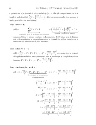 86                                                      CAPÍTULO 3. TÉCNICAS DE DEMOSTRACIÓN

la proposición p(n) tomará el valor verdadero (Vo ) o falso (Fo ) dependiendo de si se
                                (          )2
                        ∑ 3
                         n        n(n + 1)
cumple o no la igualdad     i =               . Ahora se consideran los tres pasos de la
                        i=1          2
técnica por inducción matemática:

 Paso base n = 1:
                                 ∑
                                 1                                                  (              )2       (          )2
                                            3           3                               1(1 + 1)                1(2)
     p(1) =                             i =1 =1                                 =                       =                   = 12 = 1
                                 i=1
                                                                                            2                    2
              resultado a partir de la sumatoria de t´rminos
                                                     e                                    resultado a partir de la f ormula
                                                                                                                     ´

     como se obtiene el mismo resultado en la sumatoria de términos y en la fórmula
     que es la solución de la sumatoria entonces la proposición p(1) es verdadera y la
     demostración continua en el paso inductivo.


 Paso inductivo n = k:
                                                            )2              (
              ∑
              k
                   3         3          3          k(k + 1)
                                                    3             3
     p(k) =     i = 1 + 2 + 3 + ... + k =                      , se asume que la proposi-
            i=1                                        2
     ción p(k) es verdadera, esto quiere decir, que se asume que se cumple la siguiente
                                           (          )2
                                             k(k + 1)
     igualdad 13 + 23 + 33 + . . . + k 3 =               .
                                                2


 Paso post-inductivo n = k + 1:
                                                                                              (                               )2
                   ∑
                   k+1
                         3          3           3           3           3                 3        (k + 1)(k + 1 + 1)
     p(k + 1) =          i = 1 + 2 + 3 + . . . + k +(k + 1) =
                   i=1                                                                                     2
                                 Se reemplaza por su equivalente
                                            en el paso inductivo

                                                        (              )2                      (                        )2
                                                            k(k + 1)                      3        (k + 1)(k + 2)
                                                                            + (k + 1) =
                                                               2                                         2
                                                                                       (                 )2
                                                           k 2 (k + 1)2            3     (k + 1)(k + 2)
                                                                         + (k + 1) =
                                                                  4                             2
                                                                  [ 2              ] (                   )2
                                                                 2 k      4(k + 1)        (k + 1)(k + 2)
                                                        (k + 1)        +             =
                                                                     4         4                2
                                                                     [ 2           ] (                   )2
                                                                    2 k + 4k + 4          (k + 1)(k + 2)
                                                          (k + 1)                    =
                                                                             4                   2
                                                                        [        2
                                                                                   ] (                  )2
                                                                       2 (k + 2)         (k + 1)(k + 2)
                                                              (k + 1)                =
                                                                              22                2
                                                                                       (                )2
                                                                  (k + 1)2 (k + 2)2      (k + 1)(k + 2)
                                                                                     =
                                                                          22                    2
 