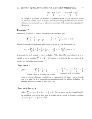 3.5. TÉCNICA DE DEMOSTRACIÓN POR INDUCCIÓN MATEMÁTICA                                                    87
                                              (                    )2       (                    )2
                                                  (k + 1)(k + 2)                (k + 1)(k + 2)
                                                                        =
                                                        2                             2
     Se cumple la igualdad, por lo tanto la proposición p(k + 1) es verdadera, como
     se cumplen los tres pasos de técnica de demostración por inducción matemática
     entonces queda demostrada la validez de la solución de la sumatoria originalmente
     planteada.

Ejemplo 17:
Demostrar utilizando la técnica de inducción matemática que:
              ∑ i
               n
                        1   2   3           n      n+2
                    i
                      = 1 + 2 + 3 + . . . + n = 2 − n , para n ∈ Z+
              i=1
                  2    2   2   2           2        2

Para el desarrollo de la demostración considerar que se tiene la proposición
                ∑ i
                 n
                         1   2   3           n      n+2
         p(n) =      i
                       = 1 + 2 + 3 + . . . + n = 2 − n , para n ∈ Z+
                i=1
                    2   2   2   2           2        2

la proposición p(n) tomará el valor verdadero (Vo ) o falso (Fo ) dependiendo de si se
                         ∑ i
                          n
cumple o no la igualdad     2i
                               = 2 − n+2 . Ahora se consideran los tres pasos de la
                                       2n
                              i=1
técnica por inducción matemática:

 Paso base n = 1:
                          ∑ i
                           1
                                   1   1                             1+2    3  4 − 3   1
     p(1) =                      = 1 =                         =2−       =2− =       =
                          i=1
                              2i  2    2                              21    2    2     2
                                                                     resultado a partir de la f ormula
                                                                                                ´
              resultado a partir de la sumatoria de t´rminos
                                                     e

     como se obtiene el mismo resultado en la sumatoria de términos y en la fórmula
     que es la solución de la sumatoria entonces la proposición p(1) es verdadera y la
     demostración continua en el paso inductivo.


 Paso inductivo n = k:
           ∑ i
           k
    p(k) =    2i
                 = 211 + 222 + 233 + . . . + 2kk = 2 − k+2 , se asume que la proposición p(k)
                                                        2k
              i=1
     es verdadera, esto quiere decir, que se supone que se cumple la siguiente igualdad
      1
     21
        + 222 + 233 + . . . + 2kk = 2 − k+2 .
                                         2k
 