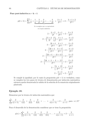 88                                  CAPÍTULO 3. TÉCNICAS DE DEMOSTRACIÓN

 Paso post-inductivo n = k + 1:


                         ∑ i
                         k+1
                                 1  2   3           k  k+1        k+1+2
           p(k + 1) =           = + 2 + 3 + . . . + k + k+1 = 2 −
                         i=1
                             2i  2 2   2           2    2          2k+1

                                Se reemplaza por su equivalente
                                     en el paso inductivo


                                                       k+2 k+1           k+3
                                                     2−      + k+1 = 2 − k+1
                                                        2k     2         2
                                                (           )
                                                  k+2 2        k+1       k+3
                                             2−      k
                                                        ·     + k+1 = 2 − k+1
                                                   2      2     2         2
                                                       2k + 4 k + 1        k+3
                                                  2 − k+1 + k+1 = 2 − k+1
                                                        2         2         2
                                                    [               ]
                                                      2k + 4 k + 1          k+3
                                               2−       k+1
                                                              − k+1 = 2 − k+1
                                                       2         2          2
                                                [                   ]
                                                  2k + 4 − (k + 1)         k+3
                                           2−              k+1
                                                                      = 2 − k+1
                                                          2                 2
                                             [                      ]
                                               2k + 4 − k − 1)             k+3
                                          2−                          = 2 − k+1
                                                         2k+1               2
                                                            [       ]
                                                              k + 3        k+3
                                                        2−      k+1
                                                                      = 2 − k+1
                                                               2            2
                                                                       k+3       k+3
                                                                  2−        = 2 − k+1
                                                                       2k+1       2
       Se cumple la igualdad, por lo tanto la proposición p(k + 1) es verdadera, como
       se cumplen los tres pasos de técnica de demostración por inducción matemática
       entonces queda demostrada la validez de la solución de la sumatoria originalmente
       planteada.


Ejemplo 18:
Demostrar por la técnica de inducción matemática que:

∑
n
          2       2      2      2              2          2
               =      +      +      + ... +          =2−     , para n ∈ Z+
i=1
      i(i + 1)   1(2)   2(3)   3(4)         n(n + 1)     n+1

Para el desarrollo de la demostración considerar que se tiene la proposición

                 ∑
                 n
                           2       2    2    2              2          2
        p(n) =                  =     +    +     + ... +          =2−
                 i=1
                       i(i + 1)   1(2) 2(3) 3(4)         n(n + 1)     n+1
 