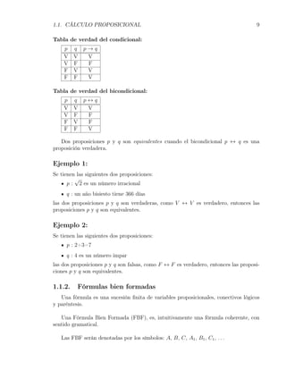 1.1. CÁLCULO PROPOSICIONAL                                                          9

Tabla de verdad del condicional:
    p    q   p→q
    V    V    V
    V    F    F
    F    V    V
    F    F    V

Tabla de verdad del bicondicional:
    p    q   p↔q
    V    V    V
    V    F    F
    F    V    F
    F    F    V

   Dos proposiciones p y q son equivalentes cuando el bicondicional p ↔ q es una
proposición verdadera.

Ejemplo 1:
Se tienen las siguientes dos proposiciones:
         √
      p : 2 es un número irracional
     q : un año bisiesto tiene 366 días
las dos proposiciones p y q son verdaderas, como V ↔ V es verdadero, entonces las
proposiciones p y q son equivalentes.

Ejemplo 2:
Se tienen las siguientes dos proposiciones:
     p : 2+3=7
     q : 4 es un número impar
las dos proposiciones p y q son falsas, como F ↔ F es verdadero, entonces las proposi-
ciones p y q son equivalentes.

1.1.2.    Fórmulas bien formadas
   Una fórmula es una sucesión ﬁnita de variables proposicionales, conectivos lógicos
y paréntesis.

   Una Fórmula Bien Formada (FBF), es, intuitivamente una fórmula coherente, con
sentido gramatical.

   Las FBF serán denotadas por los símbolos: A, B, C, A1 , B1 , C1 , . . .
 