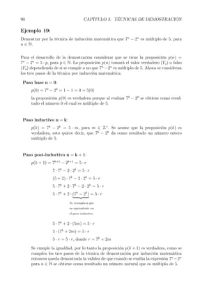 90                                   CAPÍTULO 3. TÉCNICAS DE DEMOSTRACIÓN

Ejemplo 19:
Demostrar por la técnica de inducción matemática que 7n − 2n es múltiplo de 5, para
n ∈ N.


Para el desarrollo de la demostración considerar que se tiene la proposición p(n) =
7n − 2n = 5 · p, para p ∈ N. La proposición p(n) tomará el valor verdadero (Vo ) o falso
(Fo ) dependiendo de si se cumple o no que 7n − 2n es múltiplo de 5. Ahora se consideran
los tres pasos de la técnica por inducción matemática:

 Paso base n = 0:
     p(0) = 70 − 20 = 1 − 1 = 0 = 5(0)
     la proposición p(0) es verdadera porque al evaluar 70 − 20 se obtiene como resul-
     tado el número 0 el cual es múltiplo de 5.


 Paso inductivo n = k:
     p(k) = 7k − 2k = 5 · m, para m ∈ Z+ . Se asume que la proposición p(k) es
     verdadera, esto quiere decir, que 7k − 2k da como resultado un número entero
     múltiplo de 5.


 Paso post-inductivo n = k + 1:
     p(k + 1) = 7k+1 − 2k+1 = 5 · r
                 7 · 7k − 2 · 2k = 5 · r
                 (5 + 2) · 7k − 2 · 2k = 5 · r
                 5 · 7k + 2 · 7k − 2 · 2k = 5 · r
                 5 · 7k + 2 · (7k − 2k ) = 5 · r
                           Se reemplaza por
                           su equivalente en
                           el paso inductivo


                 5 · 7k + 2 · (5m) = 5 · r
                 5 · (7k + 2m) = 5 · r
                 5 · r = 5 · r, donde r = 7k + 2m

     Se cumple la igualdad, por lo tanto la proposición p(k + 1) es verdadera, como se
     cumplen los tres pasos de la técnica de demostración por inducción matemática
     entonces queda demostrada la validez de que cuando se evalúa la expresión 7n −2n
     para n ∈ N se obtiene como resultado un número natural que es múltiplo de 5.
 