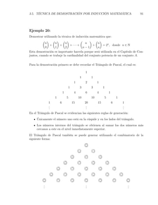 3.5. TÉCNICA DE DEMOSTRACIÓN POR INDUCCIÓN MATEMÁTICA                                                                        91




Ejemplo 20:
Demostrar utilizando la técnica de inducción matemática que:
          ( ) ( ) ( )                  (      ) ( )
            n       n      n              n         n
               +       +       + ··· +          +       = 2n , donde n ∈ N
            0       1      2             n−1        n
Esta demostración es importante hacerla porque será utilizada en el Capítulo de Con-
juntos, cuando se trabaje la cardinalidad del conjunto potencia de un conjunto A.


Para la demostración primero se debe recordar el Triángulo de Pascal, el cual es:

                                                               1
                                                          1          1
                                                     1         2            1
                                            1             3          3              1
                                    1                4         6            4                1
                        1                   5            10          10             5                    1
                1               6                15            20           15                   6                1
                .
                .                                               .
                                                                .                                                 .
                                                                                                                  .
                .                                               .                                                 .
En el Triángulo de Pascal se evidencian las siguientes reglas de generación:
     Únicamente el número uno está en la cúspide y en los lados del triángulo.
     Los números internos del triángulo se obtienen al sumar los dos números más
     cercanos a este en el nivel inmediatamente superior.
El Triángulo de Pascal también se puede generar utilizando el combinatorio de la
siguiente forma:
                                      (0)
                                                                0
                                                         (1)         (1 )
                                                          0           1
                                                (2)            (2)          (2 )
                                                 0              1               2
                                    (3 )                 (3)         (3 )               (3)
                                        0                 1           2                  3
                        (4 )                    (4)            (4)          (4 )                 (4)
                            0                    1              2               3                    4
                (5)                 (5 )                 (5)         (5 )               (5)                  (5)
                    0                   1                 2           3                  4                    5
          (6)           (6 )                    (6)            (6)          (6 )                 (6)                  (6 )
           0                1                    2              3               4                    5                 6
           .
           .                                                    .
                                                                .                                                      .
                                                                                                                       .
           .                                                    .                                                      .
 