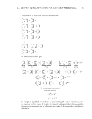 3.5. TÉCNICA DE DEMOSTRACIÓN POR INDUCCIÓN MATEMÁTICA                            93



   Apoyados en la deﬁnición recursiva se tiene que:
   (     ) ( )
     k+1       k
           =       =1
      0        0
   (     ) ( ) ( )
     k+1       k      k
           =       +
      1        0      1
   (     ) ( ) ( )
     k+1       k      k
           =       +
      2        1      2
   (     ) ( ) ( )
     k+1       k      k
           =       +
      3        2      3
      .
      .
      .
   (    ) (      ) ( )
     k+1      k      k
         =         +
      k     k−1      k
   (    ) ( )
     k+1    k
         =      =1
     k+1    k

   de esta forma se tiene que:
   ( ) [( ) ( )] [( ) ( )]         [(    ) ( )] ( )
    k    k   k     k   k               k    k    k
      +    +    +    +     +· · ·+        +    +    = 2k+1
    0    0   1     1   2              k−1   k    k
    (k+1)
      0       (k+1)
                1                (k+1)
                                    2                     (k+1)
                                                            k        (k+1)
                                                                      k+1
    [( ) ( )] [( ) ( )] [( ) ( )]                             [( ) ( )]
        k   k          k       k          k     k                k   k
          +       +        +          +     +        + ··· +       +       = 2k+1
        0   0          1       1          2      2               k   k
                      ( )     ( )       ( )          ( )
                       k         k       k              k
                    2      +2         +2    + ··· + 2       = 2k+1
                       0         1        2             k
                      [( ) ( ) ( )                  ( )]
                         k       k       k            k
                    2        +        +     + ··· +         = 2k+1
                         0        1      2            k

                            Se reemplaza por su equivalente
                                 en el paso inductivo

                                        [ ]
                                       2 2k = 2k+1

                                       2k+1 = 2k+1
   Se cumple la igualdad, por lo tanto la proposición p(k + 1) es verdadera, como
   se cumplen los tres pasos de técnica de demostración por inducción matemática
   entonces queda demostrada la validez de la solución de la sumatoria originalmente
   planteada.
 