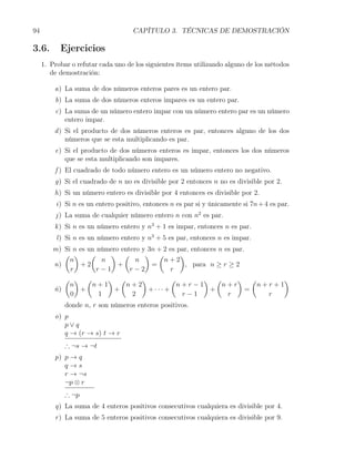 94                                   CAPÍTULO 3. TÉCNICAS DE DEMOSTRACIÓN

3.6.       Ejercicios
     1. Probar o refutar cada uno de los siguientes ítems utilizando alguno de los métodos
        de demostración:

         a) La suma de dos números enteros pares es un entero par.
         b) La suma de dos números enteros impares es un entero par.
         c) La suma de un número entero impar con un número entero par es un número
            entero impar.
         d ) Si el producto de dos números enteros es par, entonces alguno de los dos
             números que se esta multiplicando es par.
         e) Si el producto de dos números enteros es impar, entonces los dos números
            que se esta multiplicando son impares.
         f ) El cuadrado de todo número entero es un número entero no negativo.
         g) Si el cuadrado de n no es divisible por 2 entonces n no es divisible por 2.
         h) Si un número entero es divisible por 4 entonces es divisible por 2.
          i) Si n es un entero positivo, entonces n es par si y únicamente si 7n + 4 es par.
         j ) La suma de cualquier número entero n con n2 es par.
         k ) Si n es un número entero y n3 + 1 es impar, entonces n es par.
          l ) Si n es un número entero y n3 + 5 es par, entonces n es impar.
        m) Si n es un número entero y 3n + 2 es par, entonces n es par.
           ( )      (     ) (        ) (         )
             n         n          n        n+2
        n)       +2         +          =           , para n ≥ r ≥ 2
             r        r−1       r−2          r
           ( ) (         ) (        )         (          ) (        ) (        )
             n      n+1        n+2              n+r−1          n+r        n+r+1
        ñ)      +          +          +···+                +            =
             0        1          2               r−1             r          r
             donde n, r son números enteros positivos.
         o) p
            p∨q
            q → (r → s) t → r
             ∴ ¬s → ¬t
         p) p → q
            q→s
            r → ¬s
            ¬p ⊗ r
             ∴ ¬p
         q) La suma de 4 enteros positivos consecutivos cualquiera es divisible por 4.
         r ) La suma de 5 enteros positivos consecutivos cualquiera es divisible por 9.
 